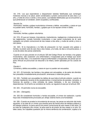 Art. 318.- Los que expendieren o despacharen bebidas falsificadas que contengan
mixtiones nocivas a la salud, serán condenados a prisión correccional de seis días a un
año, y multa de cinco a veinte y cinco pesos. Las bebidas falsificadas que se encuentren y
que pertenezcan al vendedor, serán ocupadas y confiscadas.

 Sección 3a.
 Homicidios, heridas y golpes involuntarios crímenes y delitos excusables, y casos en que
no pueden serlo; homicidio, heridas y golpes que no se reputan crimen ni delito.

Párrafo I
Homicidio, heridas y golpes voluntarios.

 Art. 319.- El que por torpeza, imprudencia, inadvertencia, negligencia o inobservancia de
los reglamentos, cometa homicidio involuntario, o sea causa involuntaria de él, será
castigado con prisión correccional de tres meses a dos años, y multa de veinte y cinco a
cien pesos.

 Art. 320.- Si la imprudencia o la falta de precaución no han causado sino golpes o
heridas, la prisión será de seis días a dos meses, y la multa, de diez a cincuenta pesos, o
a una de estos dos penas solamente.

 Cuando en el caso previsto en el artículo 320 del Código Penal, las heridas o los golpes
involuntarios, sólo ocasionen una enfermedad o incapacidad para el trabajo que duren
menos de diez días, o no ocasionen ninguna enfermedad o incapacidad, las penas que en
dicho Artículo se pronuncian se reducirán a la mitad y serán aplicadas por los Jueces de
Paz.

Párrafo II
Crímenes y delitos excusables, y casos en que no pueden ser excusados.

Art. 321.- El homicidio, las heridas y los golpes son excusables, si de parte del ofendido
han precedido inmediatamente provocación, amenazas o violencias graves.

 Art. 322.- También son excusables los delitos de que trata el artículo anterior, cuando se
cometan repeliendo durante el día escalamientos o rompimientos de paredes, cercados, o
fracturas de puertas y otras entradas de casas habitadas, o de sus viviendas o
dependencias. Si el hecho se cometiere de noche, se regulará el caso por el artículo 329.

Art. 323.- El parricidio nunca es excusable.

Art. 324.- (Derogado).

 Art. 325.-Se considerará homicidio o herida excusable, el crimen de castración, cuando
haya sido inmediatamente provocado por ultraje violento hecho a la honestidad.

 Art. 326.- Cuando se pruebe la circunstancia de excusa, las penas se reducirán del modo
siguiente: si se trata de un crimen que amerite pena de treinta años de trabajos públicos o
de trabajos públicos, la pena será la de prisión correccional de seis meses a dos años. Si
se trata de cualquiera otro crimen, la pena será la de prisión de tres meses a un año. En
tales casos, los culpables quedarán por la misma sentencia de condenación, sujetos a la
 