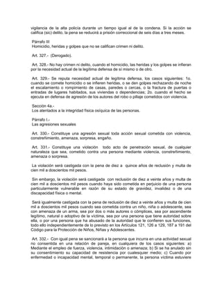 vigilancia de la alta policía durante un tiempo igual al de la condena. Si la acción se
califica (sic) delito, la pena se reducirá a prisión correccional de seis días a tres meses.

Párrafo III
Homicidio, heridas y golpes que no se califican crimen ni delito.

Art. 327.- (Derogado).

 Art. 328.- No hay crimen ni delito, cuando el homicidio, las heridas y los golpes se infieran
por la necesidad actual de la legítima defensa de sí mismo o de otro.

 Art. 329.- Se reputa necesidad actual de legítima defensa, los casos siguientes: 1o.
cuando se comete homicidio o se infieren heridas, o se den golpes rechazando de noche
el escalamiento o rompimiento de casas, paredes o cercas, o la fractura de puertas o
entradas de lugares habitados, sus viviendas o dependencias; 2o. cuando el hecho se
ejecuta en defensa de agresión de los autores del robo o pillaje cometidos con violencia.

Sección 4a.-
Los atentados a la integridad física osíquica de las personas.

Párrafo I.-
Las agresiones sexuales

 Art. 330.- Constituye una agresión sexual toda acción sexual cometida con violencia,
constreñimiento, amenaza, sorpresa, engaño.

 Art. 331.- Constituye una violación todo acto de penetración sexual, de cualquier
naturaleza que sea, cometido contra una persona mediante violencia, constreñimiento,
amenaza o sorpresa.

 La violación será castigada con la pena de diez a quince años de reclusión y multa de
cien mil a doscientos mil pesos.

 Sin embargo, la violación será castigada con reclusión de diez a veinte años y multa de
cien mil a doscientos mil pesos cuando haya sido cometida en perjuicio de una persona
particularmente vulnerable en razón de su estado de gravidez, invalidez o de una
discapacidad física o mental.

 Será igualmente castigada con la pena de reclusión de diez a veinte años y multa de cien
mil a doscientos mil pesos cuando sea cometida contra un niño, niña o adolescente, sea
con amenaza de un arma, sea por dos o más autores o cómplices, sea por ascendiente
legítimo, natural o adoptivo de la víctima, sea por una persona que tiene autoridad sobre
ella, o por una persona que ha abusado de la autoridad que le confieren sus funciones,
todo ello independientemente de lo previsto en los Artículos 121, 126 a 129, 187 a 191 del
Código para la Protección de Niños, Niñas y Adolescentes.

 Art. 332.- Con igual pena se sancionará a la persona que incurra en una actividad sexual
no consentida en una relación de pareja, en cualquiera de los casos siguientes: a)
Mediante el empleo de fuerza, violencia, intimidación o amenaza; b) Si se ha anulado sin
su consentimiento su capacidad de resistencia por cualesquier medio; c) Cuando por
enfermedad o incapacidad mental, temporal o permanente, la persona víctima estuviere
 