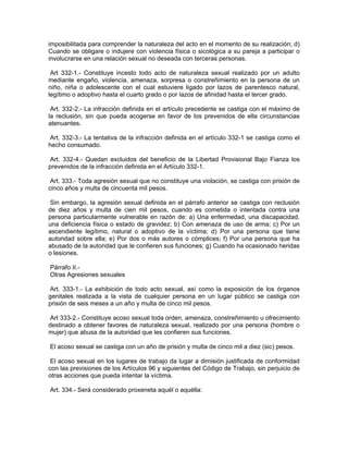 imposibilitada para comprender la naturaleza del acto en el momento de su realización; d)
Cuando se obligare o indujere con violencia física o sicológica a su pareja a participar o
involucrarse en una relación sexual no deseada con terceras personas.

 Art 332-1.- Constituye incesto todo acto de naturaleza sexual realizado por un adulto
mediante engaño, violencia, amenaza, sorpresa o constreñimiento en la persona de un
niño, niña o adolescente con el cual estuviere ligado por lazos de parentesco natural,
legítimo o adoptivo hasta el cuarto grado o por lazos de afinidad hasta el tercer grado.

 Art. 332-2.- La infracción definida en el artículo precedente se castiga con el máximo de
la reclusión, sin que pueda acogerse en favor de los prevenidos de ella circunstancias
atenuantes.

 Art. 332-3.- La tentativa de la infracción definida en el artículo 332-1 se castiga como el
hecho consumado.

 Art. 332-4.- Quedan excluidos del beneficio de la Libertad Provisional Bajo Fianza los
prevenidos de la infracción definida en el Artículo 332-1.

 Art. 333.- Toda agresión sexual que no constituye una violación, se castiga con prisión de
cinco años y multa de cincuenta mil pesos.

 Sin embargo, la agresión sexual definida en el párrafo anterior se castiga con reclusión
de diez años y multa de cien mil pesos, cuando es cometida o intentada contra una
persona particularmente vulnerable en razón de: a) Una enfermedad, una discapacidad,
una deficiencia física o estado de gravidez; b) Con amenaza de uso de arma; c) Por un
ascendiente legítimo, natural o adoptivo de la víctima; d) Por una persona que tiene
autoridad sobre ella; e) Por dos o más autores o cómplices; f) Por una persona que ha
abusado de la autoridad que le confieren sus funciones; g) Cuando ha ocasionado heridas
o lesiones.

Párrafo II.-
Otras Agresiones sexuales

 Art. 333-1.- La exhibición de todo acto sexual, así como la exposición de los órganos
genitales realizada a la vista de cualquier persona en un lugar público se castiga con
prisión de seis meses a un año y multa de cinco mil pesos.

 Art 333-2.- Constituye acoso sexual toda orden, amenaza, constreñimiento u ofrecimiento
destinado a obtener favores de naturaleza sexual, realizado por una persona (hombre o
mujer) que abusa de la autoridad que les confieren sus funciones.

El acoso sexual se castiga con un año de prisión y multa de cinco mil a diez (sic) pesos.

 El acoso sexual en los lugares de trabajo da lugar a dimisión justificada de conformidad
con las previsiones de los Artículos 96 y siguientes del Código de Trabajo, sin perjuicio de
otras acciones que pueda intentar la víctima.

Art. 334.- Será considerado proxeneta aquél o aquélla:
 