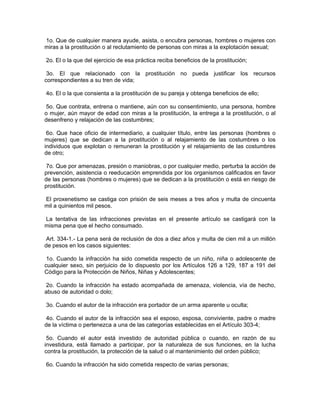 1o. Que de cualquier manera ayude, asista, o encubra personas, hombres o mujeres con
miras a la prostitución o al reclutamiento de personas con miras a la explotación sexual;

2o. El o la que del ejercicio de esa práctica reciba beneficios de la prostitución;

 3o. El que relacionado con la prostitución no pueda justificar los recursos
correspondientes a su tren de vida;

4o. El o la que consienta a la prostitución de su pareja y obtenga beneficios de ello;

 5o. Que contrata, entrena o mantiene, aún con su consentimiento, una persona, hombre
o mujer, aún mayor de edad con miras a la prostitución, la entrega a la prostitución, o al
desenfreno y relajación de las costumbres;

 6o. Que hace oficio de intermediario, a cualquier título, entre las personas (hombres o
mujeres) que se dedican a la prostitución o al relajamiento de las costumbres o los
individuos que explotan o remuneran la prostitución y el relajamiento de las costumbres
de otro;

 7o. Que por amenazas, presión o maniobras, o por cualquier medio, perturba la acción de
prevención, asistencia o reeducación emprendida por los organismos calificados en favor
de las personas (hombres o mujeres) que se dedican a la prostitución o está en riesgo de
prostitución.

El proxenetismo se castiga con prisión de seis meses a tres años y multa de cincuenta
mil a quinientos mil pesos.

La tentativa de las infracciones previstas en el presente artículo se castigará con la
misma pena que el hecho consumado.

 Art. 334-1.- La pena será de reclusión de dos a diez años y multa de cien mil a un millón
de pesos en los casos siguientes:

 1o. Cuando la infracción ha sido cometida respecto de un niño, niña o adolescente de
cualquier sexo, sin perjuicio de lo dispuesto por los Artículos 126 a 129, 187 a 191 del
Código para la Protección de Niños, Niñas y Adolescentes;

 2o. Cuando la infracción ha estado acompañada de amenaza, violencia, vía de hecho,
abuso de autoridad o dolo;

3o. Cuando el autor de la infracción era portador de un arma aparente u oculta;

 4o. Cuando el autor de la infracción sea el esposo, esposa, conviviente, padre o madre
de la víctima o pertenezca a una de las categorías establecidas en el Artículo 303-4;

 5o. Cuando el autor está investido de autoridad pública o cuando, en razón de su
investidura, está llamado a participar, por la naturaleza de sus funciones, en la lucha
contra la prostitución, la protección de la salud o al mantenimiento del orden público;

6o. Cuando la infracción ha sido cometida respecto de varias personas;
 
