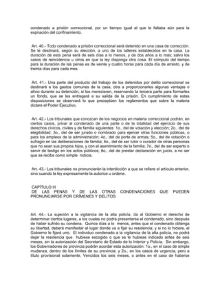 condenado a prisión correccional, por un tiempo igual al que le faltaba aún para la
expiración del confinamiento.


 Art. 40.- Todo condenado a prisión correccional será detenido en una casa de corrección.
Se le destinará, según su elección, a uno de los talleres establecidos en la casa. La
duración de esta pena será de seis días a lo menos, y de dos años a lo más; salvo los
casos de reincidencia u otros en que la ley disponga otra cosa. El cómputo del tiempo
para la duración de las penas es de veinte y cuatro horas para cada día de arresto, y de
treinta días para cada mes.


 Art. 41.- Una parte del producto del trabajo de los detenidos por delito correccional se
destinará a los gastos comunes de la casa, otra a proporcionarles algunas ventajas o
alivio durante su detención, si los merecieren, reservando la tercera parte para formarles
un fondo, que se les entregará a su salida de la prisión. En cumplimiento de estas
disposiciones se observará lo que preceptúen los reglamentos que sobre la materia
dictare el Poder Ejecutivo.


 Art. 42.- Los tribunales que conozcan de los negocios en materia correccional podrán, en
ciertos casos, privar al condenado de una parte o de la totalidad del ejercicio de sus
derechos cívicos, civiles y de familia siguientes: 1o., del de votación y elección; 2o., del de
elegibilidad; 3o., del de ser jurado o nombrado para ejercer otras funciones públicas, o
para los empleos de la administración; 4o., del de porte de armas; 5o., del de votación o
sufragio en las deliberaciones de familia; 6o., del de ser tutor o curador de otras personas
que no sean sus propios hijos, y con el asentimiento de la familia; 7o., del de ser experto o
servir de testigo en los actos públicos; 8o., del de prestar declaración en juicio, a no ser
que se reciba como simple noticia.


 Art. 43.- Los tribunales no pronunciarán la interdicción a que se refiere el artículo anterior,
sino cuando la ley expresamente la autorice u ordene.


CAPÍTULO III
DE LAS PENAS Y DE LAS OTRAS                           CONDENACIONES           QUE     PUEDEN
PRONUNCIARSE POR CRÍMENES Y DELITOS



Art. 44.- La sujeción a la vigilancia de la alta policía, da al Gobierno el derecho de
determinar ciertos lugares, a los cuales no podrá presentarse el condenado, sino después
de haber sufrido su condena. Quince días a lo menos, antes que el condenado obtenga
su libertad, deberá manifestar el lugar donde va a fijar su residencia; y si no lo hiciere, el
Gobierno le fijará uno. El individuo condenado a la vigilancia de la alta policía, no podrá
dejar la residencia que hubiese escogido o que se le hubiese indicado antes de seis
meses, sin la autorización del Secretario de Estado de lo Interior y Policía. Sin embargo,
los Gobernadores de provincia podrán acordar esta autorización: 1o., en el caso de simple
mudanza, dentro de los límites de su provincia; y 2o., en los casos de urgencia, pero a
título provisional solamente. Vencidos los seis meses, o antes en el caso de haberse
 