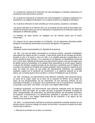 7o. Cuando las víctimas de la infracción han sido entregadas o incitadas a dedicarse a la
prostitución fuera del territorio nacional;

 8o. Cuando las víctimas de la infracción han sido entregadas o incitadas a dedicarse a la
prostitución a su llegada al extranjero o en un plazo próximo a su llegada al extranjero;

9o. Cuando la infracción ha sido cometida por varios autores, coautores o cómplices.

 Las penas previstas en el Artículo 334 y en el presente artículo serán pronunciadas aún
cuando los diversos actos que son los elementos constitutivos de la infracción hayan sido
realizados en diferentes países.

 La tentativa de estos hechos se castigará con las mismas penas que el hecho
consumado.

 En ninguno de los casos previstos en el Párrafo I de las Agresiones Sexuales podrán
acogerse circunstancias atenuantes en provecho del agresor o la agresora.

Párrafo III.-
Atentados contra la personalidad y la dignidad de la persona.

 Art. 335.- Los reos del delito mencionado en el artículo anterior, quedarán inhabilitados
para ejercer los cargos de tutor o curador, y para formar parte de los consejos de familia,
durante un año a lo menos y tres a lo más, si el culpable estuviere comprendido en el
primer párrafo de este artículo; y si lo estuviere en el segundo, la inhabilitación durará de
uno a cinco años. Además de las penas que este artículo impone a los que se hagan reos
de delitos contra la honestidad, si el culpable fuere ascendiente en primer grado, legítimo
o natural del ofendido, quedará privado de los derechos y beneficios que el Código Civil
concede a los padres en el tratado de la patria potestad, sobre la persona y bienes de sus
hijos. En todos los casos de que tratan las disposiciones anteriores, los culpables
quedarán sujetos por la sentencia de condenación, a la vigilancia especial de la alta
policía, por un tiempo igual al de la condena, o al de la inhabilitación que se decrete.

 Art. 336.- Constituye una discriminación toda distinción realizada entre personas físicas
en razón de su origen, edad, de su sexo, de su situación de familia, de su estado de
salud, de sus discapacidades, de sus costumbres, de sus opiniones políticas, de sus
actividades sindicales, su ocupación, de su pertenencia o de su no pertenencia, verdadera
o supuesta, a una etnia, una nación, una raza o una religión determinada

 Constituye igualmente una discriminación toda distinción realizada entre las personas
morales en razón del origen, de su edad, del sexo, la situación de familiar, el estado de
salud, discapacidades, las costumbres, las opiniones políticas, las actividades sindicales,
la ocupación, la pertenencia o no pertenencia, verdadera o supuesta a una etnia, una
nación, una raza o una religión determinada de los miembros o de alguno de los
miembros de la persona moral.

 Art. 336-1.- La discriminación definida en el artículo precedente cometida respecto de una
persona física o moral se castiga con prisión de dos años y cincuenta mil pesos de multa,
cuando ella consiste en:

1.- Rehusar el suministro de un bien o un servicio;
 