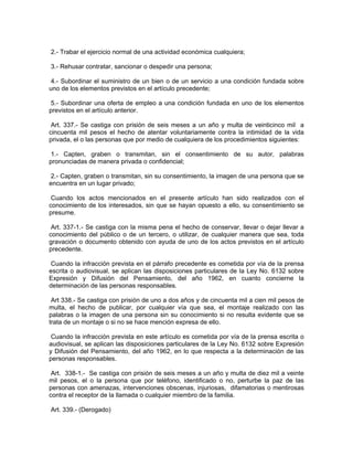 2.- Trabar el ejercicio normal de una actividad económica cualquiera;

3.- Rehusar contratar, sancionar o despedir una persona;

 4.- Subordinar el suministro de un bien o de un servicio a una condición fundada sobre
uno de los elementos previstos en el artículo precedente;

 5.- Subordinar una oferta de empleo a una condición fundada en uno de los elementos
previstos en el artículo anterior.

 Art. 337.- Se castiga con prisión de seis meses a un año y multa de veinticinco mil a
cincuenta mil pesos el hecho de atentar voluntariamente contra la intimidad de la vida
privada, el o las personas que por medio de cualquiera de los procedimientos siguientes:

 1.- Capten, graben o transmitan, sin el consentimiento de su autor, palabras
pronunciadas de manera privada o confidencial;

 2.- Capten, graben o transmitan, sin su consentimiento, la imagen de una persona que se
encuentra en un lugar privado;

 Cuando los actos mencionados en el presente artículo han sido realizados con el
conocimiento de los interesados, sin que se hayan opuesto a ello, su consentimiento se
presume.

 Art. 337-1.- Se castiga con la misma pena el hecho de conservar, llevar o dejar llevar a
conocimiento del público o de un tercero, o utilizar, de cualquier manera que sea, toda
gravación o documento obtenido con ayuda de uno de los actos previstos en el artículo
precedente.

 Cuando la infracción prevista en el párrafo precedente es cometida por vía de la prensa
escrita o audiovisual, se aplican las disposiciones particulares de la Ley No. 6132 sobre
Expresión y Difusión del Pensamiento, del año 1962, en cuanto concierne la
determinación de las personas responsables.

 Art 338.- Se castiga con prisión de uno a dos años y de cincuenta mil a cien mil pesos de
multa, el hecho de publicar, por cualquier vía que sea, el montaje realizado con las
palabras o la imagen de una persona sin su conocimiento si no resulta evidente que se
trata de un montaje o si no se hace mención expresa de ello.

 Cuando la infracción prevista en este artículo es cometida por vía de la prensa escrita o
audiovisual, se aplican las disposiciones particulares de la Ley No. 6132 sobre Expresión
y Difusión del Pensamiento, del año 1962, en lo que respecta a la determinación de las
personas responsables.

 Art. 338-1.- Se castiga con prisión de seis meses a un año y multa de diez mil a veinte
mil pesos, el o la persona que por teléfono, identificado o no, perturbe la paz de las
personas con amenazas, intervenciones obscenas, injuriosas, difamatorias o mentirosas
contra el receptor de la llamada o cualquier miembro de la familia.

Art. 339.- (Derogado)
 