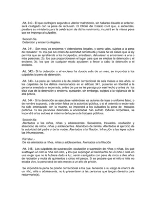 Art. 340.- El que contrajere segundo o ulterior matrimonio, sin hallarse disuelto el anterior,
será castigado con la pena de reclusión. El Oficial del Estado Civil que, a sabiendas,
prestare su ministerio para la celebración de dicho matrimonio, incurrirá en la misma pena
que se imponga al culpable.

Sección 5a.
Detención y encierros ilegales.

 Art. 341.- Son reos de encierros y detenciones ilegales, y como tales, sujetos a la pena
de reclusión: 1o. los que sin orden de autoridad constituida y fuera de los casos que la ley
permita que se aprehenda a los inculpados, arrestaren, detuvieren o encerraren a una o
más personas; 2o. los que proporcionaren el lugar para que se efectúe la detención o el
encierro; 3o. los que de cualquier modo ayudaren a llevar a cabo la detención o el
encierro.

 Art. 342.- Si la detención o el encierro ha durado más de un mes, se impondrá a los
culpables la pena de detención.

 Art. 343.- La pena se reducirá a la de prisión correccional de seis meses a dos años, si
los culpables de los delitos mencionados en el artículo 341, pusieren en libertad a la
persona arrestada o encerrada, antes de que se les persiga por ese hecho y antes de los
diez días de la detención o encierro; quedarán, sin embargo, sujetos a la vigilancia de la
alta policía.

 Art. 344.- Si la detención se ejecutase valiéndose los autores de traje o uniforme falso, o
de nombre supuesto, o de orden falsa de la autoridad pública, o si el detenido o encerrado
ha sido amenazado con la muerte, se impondrá a los culpables la pena de trabajos
públicos. Si las personas detenidas o encerradas han sufrido torturas corporales, se
impondrá a los autores el máximo de la pena de trabajos públicos.

 Sección 6a
 Atentados a los niños, niñas y adolescentes: Secuestros, traslados, ocultación y
abandono de niños, niñas y adolescentes. Abandono de familia. Atentados al ejercicio de
la autoridad del padre y de la madre. Atentados a la filiación. Infracción a las leyes sobre
las inhumaciones.

Párrafo I.-
De los atentados a niños, niñas y adolescentes. Atentados a la filiación

 Art. 345.- Los culpables de sustracción, ocultación o supresión de niños y niñas, los que
sustituyan un niño o niña con otro, y los que supongan el nacimiento de un niño o niña en
una mujer que no le hubiere dado a luz, serán castigados con pena de cinco a diez años
de reclusión y multa de quinientos a cinco mil pesos. Si se probare que el niño o niña no
estaba vivo, la pena será de seis meses a un año de prisión.

 Se impondrá la pena de prisión correccional a los que, teniendo a su cargo la crianza de
un niño, niña o adolescente, no lo presentaren a las personas que tengan derecho para
reclarmarlo(a).
 