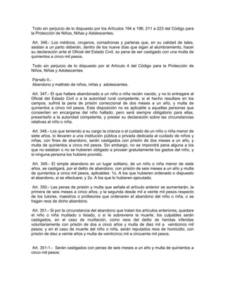 Todo sin perjuicio de lo dispuesto por los Artículos 194 a 196; 211 a 223 del Código para
la Protección de Niños, Niñas y Adolescentes.

 Art. 346.- Los médicos, cirujanos, comadronas y parteras que, en su calidad de tales,
asistan a un parto deberán, dentro de los nueve días que sigan al alumbramiento, hacer
su declaración ante el Oficial del Estado Civil, so pena de ser castigado con una multa de
quinientos a cinco mil pesos.

Todo sin perjuicio de lo dispuesto por el Artículo 4 del Código para la Protección de
Niños, Niñas y Adolescentes

Párrafo II.-
Abandono y maltrato de niños, niñas y adolescentes.

 Art. 347.- El que hallare abandonado a un niño o niña recién nacido, y no lo entregare al
Oficial del Estado Civil o a la autoridad rural competente, si el hecho resultare en los
campos, sufrirá la pena de prisión correccional de dos meses a un año, y multa de
quinientos a cinco mil pesos. Esta disposición no es aplicable a aquellas personas que
consienten en encargarse del niño hallado; pero será siempre obligatorio para ellas,
presentarlo a la autoridad competente, y prestar su declaración sobre las circunstancias
relativas al niño o niña.

 Art. 348.- Los que teniendo a su cargo la crianza o el cuidado de un niño o niña menor de
siete años, lo llevaren a una institución pública o privada dedicada al cuidado de niños y
niñas, con fines de abandono, serán castigados con prisión de dos meses a un año, y
multa de quinientos a cinco mil pesos. Sin embargo, no se impondrá pena alguna a los
que no estaban o no se hubieren obligado a proveer gratuitamente los gastos del niño, y
si ninguna persona los hubiere provisto.

 Art. 349.- El simple abandono en un lugar solitario, de un niño o niña menor de siete
años, se castigará, por el delito de abandono, con prisión de seis meses a un año y multa
de quinientos a cinco mil pesos, aplicables: 1o. A los que hubieren ordenado o dispuesto
el abandono, si se efectuare; y 2o. A los que lo hubieren ejecutado.

Art. 350.- Las penas de prisión y multa que señala el artículo anterior se aumentarán, la
primera de seis meses a cinco años, y la segunda desde mil a veinte mil pesos respecto
de los tutores, maestros o profesores que ordenaren el abandono del niño o niña, o se
hagan reos de dicho abandono.

 Art. 351.- Si por la circunstancia del abandono que tratan los artículos anteriores, quedare
el niño o niña mutilado o lisiado, o si Ie sobreviene la muerte, los culpables serán
castigados, en el caso de mutilación, como reos del delito de heridas inferidas
voluntariamente con prisión de dos a cinco años y multa de diez mil a veinticinco mil
pesos; y en el caso de muerte del niño o niña, serán reputados reos de homicidio, con
prisión de diez a veinte años y multa de veinticinco mil a cincuenta mil pesos.


 Art. 351-1.- Serán castigados con penas de seis meses a un año y multa de quinientos a
cinco mil pesos:
 