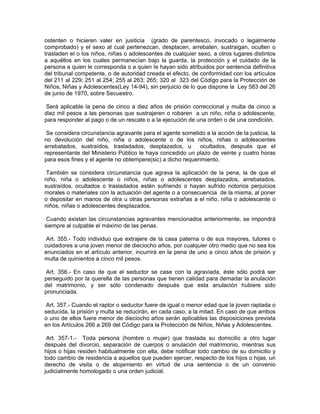 ostenten o hicieren valer en jusiticia (grado de parentesco, invocado o legalmente
comprobado) y el sexo al cual pertenezcan, desplacen, arrebaten, sustraigan, oculten o
trasladen el o los niños, niñas o adolescentes de cualquier sexo, a otros lugares distintos
a aquéllos en los cuales permanecían bajo la guarda, la protección y el cuidado de la
persona a quien le corresponda o a quien Ie hayan sido atribuidos por sentencia definitiva
del tribunal competente, o de autoridad creada el efecto, de conformidad con los artículos
del 211 al 229; 251 al 254; 255 al 263; 265; 320 al 323 del Código para la Protección de
Niños, Niñas y Adolescentes(Ley 14-94), sin perjuicio de lo que dispone la Ley 583 del 26
de junio de 1970, sobre Secuestro.

 Será aplicable la pena de cinco a diez años de prisión correccional y multa de cinco a
diez mil pesos a las personas que sustrajeren o robaren a un niño, niña o adolescente,
para responder al pago o de un rescate o a la ejecución de una orden o de una condición.

 Se considera circunstancia agravante para el agente sometido a la acción de la justicia, la
no devolución del niño, niña o adolescente o de los niños, niñas o adolescentes
arrebatados, sustraídos, trasladados, desplazados, u        ocultados, después que el
representante del Ministerio Público le haya concedido un plazo de veinte y cuatro horas
para esos fines y el agente no obtempere(sic) a dicho requerimiento.

 También se considera circunstancia que agrava la aplicación de la pena, la de que el
niño, niña o adolescente o niños, niñas o adolescentes desplazados, arrebatados,
sustraídos, ocultados o trasladados estén sufriendo o hayan sufrido notorios perjuicios
morales o materiales con la actuación del agente o a consecuencia de la misma, al poner
o depositar en manos de otra u otras personas extrañas a el niño, niña o adolescente o
niños, niñas o adolescentes desplazados.

 Cuando existan las circunstancias agravantes mencionados anteriormente, se impondrá
siempre al culpable el máximo de las penas.

 Art. 355.- Todo individuo que extrajere de la casa paterna o de sus mayores, tutores o
cuidadores a una joven menor de dieciocho años, por cualquier otro medio que no sea los
enunciados en el artículo anterior, incurrirá en la pena de uno a cinco años de prisión y
multa de quinientos a cinco mil pesos.

 Art. 356.- En caso de que el seductor se case con la agraviada, éste sólo podrá ser
perseguido por la querella de las personas que tienen calidad para demadar la anulación
del matrimonio, y ser sólo condenado después que esta anulación hubiere sido
pronunciada.

 Art. 357.- Cuando el raptor o seductor fuere de igual o menor edad que la joven raptada o
seducida, la prisión y multa se reducirán, en cada caso, a la mitad. En caso de que ambos
o uno de ellos fuere menor de dieciocho años serán aplicables las disposiciones prevista
en los Artículos 266 a 269 del Código para la Protección de Niños, Niñas y Adolescentes.

 Art. 357-1.- Toda persona (hombre o mujer) que traslada su domicilio a otro lugar
después del divorcio, separación de cuerpos o anulación del matrimonio, mientras sus
hijos o hijas residen habitualmente con ella, debe notificar todo cambio de su domicilio y
todo cambio de residencia a aquellos que pueden ejercer, respecto de los hijos o hijas, un
derecho de visita o de alojamiento en virtud de una sentencia o de un convenio
judicialmente homologado o una orden judicial.
 