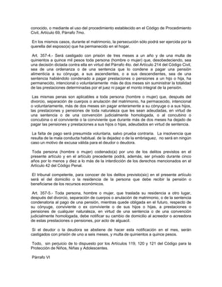 conocido, o mediante el uso del procedimiento establecido en el Código de Procedimiento
Civil, Artículo 69, Párrafo 7mo.

 En los mismos casos, durante el matrimonio, la persecución sólo podrá ser ejercida por la
querella del esposo(a) que ha permanecido en el hogar.

 Art. 357-4.- Será castigado con prisión de tres meses a un año y de una multa de
quinientos a quince mil pesos toda persona (hombre o mujer) que, desobedeciendo, sea
una decisión dictada contra ella en virtud del Párrafo 4to. del Artículo 214 del Código Civil,
sea de una ordenanza o de una sentencia que lo condene a pagar una pensión
alimenticia a su cónyuge, a sus ascendientes, o a sus descendientes, sea de una
sentencia habiéndolo condenado a pagar prestaciones o pensiones a un hijo o hija, ha
permanecido, intencional o voluntariamente más de dos meses sin suministrar la totalidad
de las prestaciones determinadas por el juez ni pagar el monto integral de la pensión.

 Las mismas penas son aplicables a toda persona (hombre o mujer) que, después del
divorcio, separación de cuerpos o anulación del matrimonio, ha permacecido, intencional
o voluntariamente, más de dos meses sin pagar enteramente a su cónyuge o a sus hijos,
las prestaciones y pensiones de toda naturaleza que les sean adeudadas, en virtud de
una sentencia o de una convención judicialmente homologada, o al concubino o
concubina o el conviviente o la conviviente que durante más de dos meses ha dejado de
pagar las pensiones y prestaciones a sus hijos o hijas, adeudados en virtud de sentencia.

 La faIta de pago será presumida voluntaria, salvo prueba contraria. La insolvencia que
resulta de la mala conducta habitual. de la dejadez o de la embriaguez, no será en ningún
caso un motivo de excusa válida para el deudor o deudora.

 Toda persona (hombre o mujer) codenado(a) por uno de los delitos previstos en el
presente artículo y en el artículo precedente podrá, además, ser privado durante cinco
años por lo menos y diez a lo más de la interdicción de los derechos mencionados en el
Artículo 42 del Código Penal.

 El tribunal competente, para conocer de los delitos previsto(sic) en el presente artículo
será el del domicilio o la residencia de la persona que debe recibir la pensión o
beneficiarse de los recursos económicos.

 Art. 357-5.- Toda persona, hombre o mujer, que traslada su residencia a otro lugar,
después del divorcio, separación de cuerpos o anulación de matrimonio, o de la sentencia
condenatoria al pago de una pensión, mientras quede obligada en el futuro, respecto de
su cónyuge, conviviente o ex conviviente o de sus hijos o hijas, a prestaciones o
pensiones de cualquier naturaleza, en virtud de una sentencia o de una convención
judicialmente homologada, debe notificar su cambio de domicilio al acreedor o acreedora
de estas prestaciones o pensiones, por acto de alguacil.

 Si el deudor o la deudora se abstiene de hacer esta notificación en el mes, serán
castigados con prisión de uno a seis meses, y multa de quinientos a quince pesos.

Todo, sin perjuicio de lo dispuesto por los Artículos 119, 120 y 121 del Código para la
Protección de Niños, Niñas y Adolescentes.

Párrafo VI
 