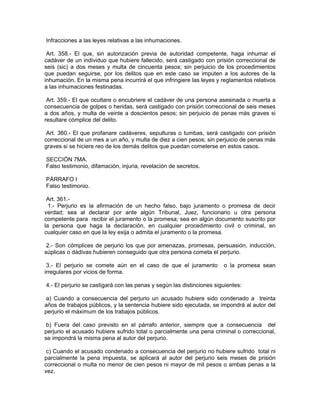 Infracciones a las leyes relativas a las inhumaciones.

 Art. 358.- El que, sin autorización previa de autoridad competente, haga inhumar el
cadáver de un individuo que hubiere fallecido, será castigado con prisión correccional de
seis (sic) a dos meses y multa de cincuenta pesos; sin perjuicio de los procedimientos
que puedan seguirse, por los delitos que en este caso se imputen a los autores de la
inhumación. En la misma pena incurrirá el que infringiere las leyes y reglamentos relativos
a las inhumaciones festinadas.

 Art. 359.- El que ocultare o encubriere el cadáver de una persona asesinada o muerta a
consecuencia de golpes o heridas, será castigado con prisión correccional de seis meses
a dos años, y multa de veinte a doscientos pesos; sin perjuicio de penas más graves si
resultare cómplice del delito.

 Art. 360.- El que profanare cadáveres, sepulturas o tumbas, será castigado con prisión
correccional de un mes a un año, y multa de diez a cien pesos; sin perjuicio de penas más
graves si se hiciere reo de los demás delitos que puedan cometerse en estos casos.

SECCIÓN 7MA.
Falso testimonio, difamación, injuria, revelación de secretos.

PÁRRAFO I
Falso testimonio.

 Art. 361.-
  1.- Perjurio es la afirmación de un hecho falso, bajo juramento o promesa de decir
verdad; sea al declarar por ante algún Tribunal, Juez, funcionario u otra persona
competente para recibir el juramento o la promesa; sea en algún documento suscrito por
la persona que haga la declaración, en cualquier procedimiento civil o criminal, en
cualquier caso en que la ley exija o admita el juramento o la promesa.

 2.- Son cómplices de perjurio los que por amenazas, promesas, persuasión, inducción,
súplicas o dádivas hubieren conseguido que otra persona cometa el perjurio.

 3.- El perjurio se comete aún en el caso de que el juramento          o la promesa sean
irregulares por vicios de forma.

4.- El perjurio se castigará con las penas y según las distinciones siguientes:

 a) Cuando a consecuencia del perjurio un acusado hubiere sido condenado a treinta
años de trabajos públicos, y la sentencia hubiere sido ejecutada, se impondrá al autor del
perjurio el máximum de los trabajos públicos.

 b) Fuera del caso previsto en el párrafo anterior, siempre que a consecuencia del
perjurio el acusado hubiere sufrido total o parcialmente una pena criminal o correccional,
se impondrá la misma pena al autor del perjurio.

 c) Cuando el acusado condenado a consecuencia del perjurio no hubiere sufrido total ni
parcialmente la pena impuesta, se aplicará al autor del perjurio seis meses de prisión
correccional o multa no menor de cien pesos ni mayor de mil pesos o ambas penas a la
vez.
 