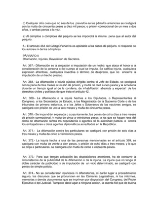 d) Cualquier otro caso que no sea de los previstos en los párrafos anteriores se castigará
con la multa de cincuenta pesos a diez mil pesos; o prisión correccional de un mes a dos
años, o ambas penas a la vez.

 e) Al cómplice o cómplices del perjurio se les impondrá la misma pena que al autor del
perjurio.

 5.- El artículo 463 del Código Penal no es aplicable a los casos de perjurio, ni respecto de
los autores ni de los cómplices.

PÁRRAFO II
Difamación, Injurias, Revelación de Secretos.

 Art. 367.- Difamación es la alegación o imputación de un hecho, que ataca el honor o la
consideración de la persona o del cuerpo al cual se imputa. Se califica injuria, cualquiera
expresión afrentosa, cualquiera invectiva o término de desprecio, que no encierre la
imputación de un hecho preciso.

 Art. 368.- La difamación o injuria pública dirigida contra el Jefe de Estado, se castigará
con la pena de tres meses a un año de prisión, y multa de diez a cien pesos y la accesoria
durante un tiempo igual al de la condena, de inhabilitación absoluta y especial de los
derechos civiles y políticos de que trata el artículo 42.

 Art. 369.- La difamación o la injuria hechas a los Diputados, o Representantes al
Congreso, a los Secretarios de Estado, a los Magistrados de la Suprema Corte o de los
tribunales de primera instancia, o a los Jefes y Soberanos de las naciones amigas, se
castigará con prisión de uno a seis meses y multa de cincuenta pesos.

 Art. 370.- Se impondrán separada o conjuntamente, las penas de ocho días a tres meses
de prisión correccional, y multa de cinco a veinticinco pesos, a los que se hagan reos del
delito de difamación contra los depositarios o agentes de la autoridad pública, o contra
los embajadores u otros agentes diplomáticos acreditados en la República.

 Art. 371.- La difamación contra los particulares se castigará con prisión de seis días a
tres meses y multa de cinco a veinticinco pesos.

 Art. 372.- La injuria hecha a una de las personas mencionadas en el artículo 369, se
castigará con multa de veinte a cien pesos, y prisión de ocho días a tres meses; y la que
se dirija a particulares, se castigará con multa de cinco a cincuenta pesos.


 Art. 373.- Para que tengan aplicación las disposiciones anteriores, ha de concurrir la
circunstancia de la publicidad de la difamación o de la injuria. La injuria que no tenga el
doble carácter de publicidad y de imputación de un vicio determinado, se castigará con
penas de simple policía.

 Art. 374.- No se considerarán injuriosos ni difamatorios, ni darán lugar a procedimiento
alguno, los discursos que se pronuncien en las Cámaras Legislativas, ni los informes,
memorias y demás documentos que se impriman por disposición del Congreso, del Poder
Ejecutivo o del Judicial. Tampoco dará lugar a ninguna acción, la cuenta fiel que de buena
 
