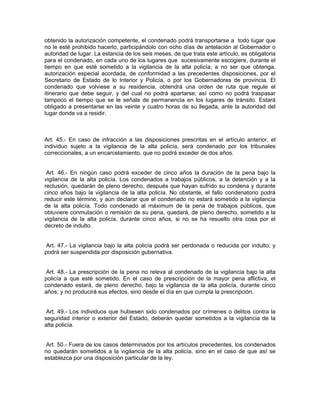 obtenido la autorización competente, el condenado podrá transportarse a todo lugar que
no le esté prohibido hacerlo, participándolo con ocho días de antelación al Gobernador o
autoridad de lugar. La estancia de los seis meses, de que trata este artículo, es obligatoria
para el condenado, en cada uno de los lugares que sucesivamente escogiere, durante el
tiempo en que esté sometido a la vigilancia de la alta policía, a no ser que obtenga,
autorización especial acordada, de conformidad a las precedentes disposiciones, por el
Secretario de Estado de lo Interior y Policía, o por los Gobernadores de provincia. El
condenado que volviese a su residencia, obtendrá una orden de ruta que regule el
itinerario que debe seguir, y del cual no podrá apartarse; así como no podrá traspasar
tampoco el tiempo que se le señale de permanencia en los lugares de tránsito. Estará
obligado a presentarse en las veinte y cuatro horas de su llegada, ante la autoridad del
lugar donde va a residir.



Art. 45.- En caso de infracción a las disposiciones prescritas en el artículo anterior, el
individuo sujeto a la vigilancia de la alta policía, será condenado por los tribunales
correccionales, a un encarcelamiento, que no podrá exceder de dos años.


 Art. 46.- En ningún caso podrá exceder de cinco años la duración de la pena bajo la
vigilancia de la alta policía. Los condenados a trabajos públicos, a la detención y a la
reclusión, quedarán de pleno derecho, después que hayan sufrido su condena y durante
cinco años bajo la vigilancia de la alta policía. No obstante, el fallo condenatorio podrá
reducir este término, y aún declarar que el condenado no estará sometido a la vigilancia
de la alta policía. Todo condenado al máximum de la pena de trabajos públicos, que
obtuviere conmutación o remisión de su pena, quedará, de pleno derecho, sometido a la
vigilancia de la alta policía, durante cinco años, si no se ha resuelto otra cosa por el
decreto de indulto.


Art. 47.- La vigilancia bajo la alta policía podrá ser perdonada o reducida por indulto; y
podrá ser suspendida por disposición gubernativa.


 Art. 48.- La prescripción de la pena no releva al condenado de la vigilancia bajo la alta
policía a que esté sometido. En el caso de prescripción de la mayor pena aflictiva, el
condenado estará, de pleno derecho, bajo la vigilancia de la alta policía, durante cinco
años; y no producirá sus efectos, sino desde el día en que cumpla la prescripción.


 Art. 49.- Los individuos que hubiesen sido condenados por crímenes o delitos contra la
seguridad interior o exterior del Estado, deberán quedar sometidos a la vigilancia de la
alta policía.


 Art. 50.- Fuera de los casos determinados por los artículos precedentes, los condenados
no quedarán sometidos a la vigilancia de la alta policía, sino en el caso de que así se
establezca por una disposición particular de la ley.
 