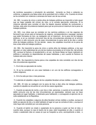 de nombres supuestos o simulación de autoridad, tomando su título o vistiendo su
uniforme, o alegando una falsa orden de la autoridad civil o militar; y 5o. Cuando el crimen
se ha cometido con violencia o amenaza de hacer uso de sus armas.

 Art. 382.- La pena de cinco a veinte años de trabajos públicos se impondrá a todo aquel
que se haga culpable del crimen de robo, si lo comete ejerciendo violencias. Si la
violencia ejercida para cometer el robo ha dejado siquiera señales de contusiones o
heridas, esta sola circunstancia bastará para que se pronuncie el máximum de la pena de
trabajos públicos.

 Art. 383.- Los robos que se cometan en los caminos públicos o en los vagones de
ferrocarril que sirvan para el transporte de viajeros, correspondencia o equipaje, siempre
que estén formados en tren, se castigarán con el máximum de la pena de los trabajos
públicos, si en su comisión concurren dos de las circunstancias previstas en el artículo
381; pero si sólo concurre una de esas circunstancias la pena será la de diez a veinte
años de trabajos públicos. En los demás casos, los culpables incurrirán en la pena de
tres a diez años de trabajos públicos.

 Art. 384.- Se impondrá la pena de cinco a veinte años de trabajos públicos, a los que
ejecuten un robo valiéndose de uno de los medios enunciados en el inciso 4to. del artículo
381, aunque la fractura, el escalamiento y el uso de llaves falsas se hayan realizado en
edificios o cercados no dependientes de casas habitadas, y aún cuando la fractura no
hubiere sido sino interior.

 Art. 385.- Se impondrá la misma pena a los culpables de robo cometido con dos de las
tres circunstancias siguientes:

1.- Si el robo es ejecutado de noche;

 2.- Si se ha cometido en una casa habitada o en uno de los edificios consagrados a
cultos religiosos;

3.- Si lo ha sido por dos o más personas.

Y si además el culpable o alguno de los culpables llevaban armas visibles u ocultas.

 Art. 386.- El robo se castigará con la pena de tres a diez años de trabajos públicos,
cuando el culpable se encuentre en uno de los casos siguientes:

 1.- Cuando se ejecute de noche, y por dos o más personas, o cuando en la comisión del
delito concurra una de las dos circunstancias ya expresadas, siempre que se haya
ejecutado en lugar habitado, o destinado para habitación, o consagrado al ejercicio de un
culto establecido en la República.

 2.- Cuando los culpables o algunos de ellos llevaban armas visibles u ocultas, aunque el
delito se ejecute de día y no esté habitado el lugar en que se cometa el robo, y aunque el
robo haya sido cometido por una sola persona.

 3.- Cuando el ladrón es criado o asalariado de la persona a quien se hizo el robo, o
cuando ésta, aunque no sea el dueño de la casa, esté hospedada en ella, o cuando el
criado o asalariado robe en casas en que se hospede su amo, acompañando a éste; o
 