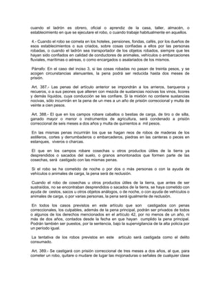 cuando el ladrón es obrero, oficial o aprendiz de la casa, taller, almacén, o
establecimiento en que se ejecutare el robo, o cuando trabaje habitualmente en aquellos.

 4.- Cuando el robo se cometa en los hoteles, pensiones, fondas, cafés, por los dueños de
esos establecimientos o sus criados, sobre cosas confiadas a ellos por las personas
robadas, o cuando el ladrón sea transportador de los objetos robados, siempre que les
hayan sido confiados en calidad de conductores de animales, vehículos o embarcaciones
fluviales, marítimas o aéreas, o como encargados o asalariados de los mismos.

Párrafo: En el caso del inciso 3, si las cosas robadas no pasan de treinta pesos, y se
acogen circunstancias atenuantes, la pena podrá ser reducida hasta dos meses de
prisión.

 Art. 387.- Las penas del artículo anterior se impondrán a los arrieros, barqueros y
recueros, o a sus peones que alteren con mezcla de sustancias nocivas los vinos, licores
y demás líquidos, cuya conducción se les confiare. Si la mixtión no contiene sustancias
nocivas, sólo incurrirán en la pena de un mes a un año de prisión correccional y multa de
veinte a cien pesos.

 Art. 388.- El que en los campos robare caballos o bestias de carga, de tiro o de silla,
ganado mayor o menor o instrumentos de agricultura, será condenado a prisión
correccional de seis meses a dos años y multa de quinientos a mil pesos.

En las mismas penas incurrirán los que se hagan reos de robos de maderas de los
astilleros, cortes y derrumbaderos o embarcaderos, piedras en las canteras o peces en
estanques, viveros o charcas.

 El que en los campos robare cosechas u otros productos útiles de la tierra ya
desprendidos o sacados del suelo, o granos amontonados que formen parte de las
cosechas, será castigado con las mismas penas.

 Si el robo se ha cometido de noche o por dos o más personas o con la ayuda de
vehículos o animales de carga, la pena será de reclusión.

 Cuando el robo de cosechas u otros productos útiles de la tierra, que antes de ser
sustraídos, no se encontraban desprendidos o sacados de la tierra, se haya cometido con
ayuda de cestos, sacos u otros objetos análogos, o de noche, o con ayuda de vehículos o
animales de carga, o por varias personas, la pena será igualmente de reclusión.

 En todos los casos previstos en este artículo que son castigados con penas
correccionales, los culpables, además de la pena principal, podrán ser privados de todos
o algunos de los derechos mencionados en el artículo 42, por no menos de un año, ni
más de dos años, contados desde la fecha en que hayan cumplido la pena principal.
Podrán también ser puestos, por la sentencia, bajo la supervigilancia de la alta policía por
un período igual.

 La tentativa de los robos previstos en este      artículo será castigada como el delito
consumado.

 Art. 389.- Se castigará con prisión correccional de tres meses a dos años, al que, para
cometer un robo, quitare o mudare de lugar las mojonaduras o señales de cualquier clase
 