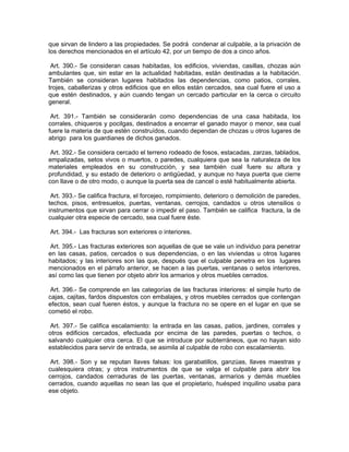 que sirvan de lindero a las propiedades. Se podrá condenar al culpable, a la privación de
los derechos mencionados en el artículo 42, por un tiempo de dos a cinco años.

 Art. 390.- Se consideran casas habitadas, los edificios, viviendas, casillas, chozas aún
ambulantes que, sin estar en la actualidad habitadas, están destinadas a la habitación.
También se consideran lugares habitados las dependencias, como patios, corrales,
trojes, caballerizas y otros edificios que en ellos están cercados, sea cual fuere el uso a
que estén destinados, y aún cuando tengan un cercado particular en la cerca o circuito
general.

 Art. 391.- También se considerarán como dependencias de una casa habitada, los
corrales, chiqueros y pocilgas, destinados a encerrar el ganado mayor o menor, sea cual
fuere la materia de que estén construídos, cuando dependan de chozas u otros lugares de
abrigo para los guardianes de dichos ganados.

 Art. 392.- Se considera cercado el terreno rodeado de fosos, estacadas, zarzas, tablados,
empalizadas, setos vivos o muertos, o paredes, cualquiera que sea la naturaleza de los
materiales empleados en su construcción, y sea también cual fuere su altura y
profundidad, y su estado de deterioro o antigüedad, y aunque no haya puerta que cierre
con llave o de otro modo, o aunque la puerta sea de cancel o esté habitualmente abierta.

 Art. 393.- Se califica fractura, el forcejeo, rompimiento, deterioro o demolición de paredes,
techos, pisos, entresuelos, puertas, ventanas, cerrojos, candados u otros utensilios o
instrumentos que sirvan para cerrar o impedir el paso. También se califica fractura, la de
cualquier otra especie de cercado, sea cual fuere éste.

Art. 394.- Las fracturas son exteriores o interiores.

 Art. 395.- Las fracturas exteriores son aquellas de que se vale un individuo para penetrar
en las casas, patios, cercados o sus dependencias, o en las viviendas u otros lugares
habitados; y las interiores son las que, después que el culpable penetra en los lugares
mencionados en el párrafo anterior, se hacen a las puertas, ventanas o setos interiores,
así como las que tienen por objeto abrir los armarios y otros muebles cerrados.

 Art. 396.- Se comprende en las categorías de las fracturas interiores: el simple hurto de
cajas, cajitas, fardos dispuestos con embalajes, y otros muebles cerrados que contengan
efectos, sean cual fueren éstos, y aunque la fractura no se opere en el lugar en que se
cometió el robo.

 Art. 397.- Se califica escalamiento: la entrada en las casas, patios, jardines, corrales y
otros edificios cercados, efectuada por encima de las paredes, puertas o techos, o
salvando cualquier otra cerca. El que se introduce por subterráneos, que no hayan sido
establecidos para servir de entrada, se asimila al culpable de robo con escalamiento.

 Art. 398.- Son y se reputan llaves falsas: los garabatillos, ganzúas, llaves maestras y
cualesquiera otras; y otros instrumentos de que se valga el culpable para abrir los
cerrojos, candados cerraduras de las puertas, ventanas, armarios y demás muebles
cerrados, cuando aquellas no sean las que el propietario, huésped inquilino usaba para
ese objeto.
 