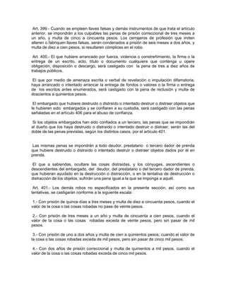Art. 399.- Cuando se empleen llaves falsas y demás instrumentos de que trata el artículo
anterior, se impondrán a los culpables las penas de prisión correccional de tres meses a
un año, y multa de cinco a cincuenta pesos. Los cerrajeros de profesión que imiten
alteren o fabriquen llaves falsas, serán condenados a prisión de seis meses a dos años, y
multa de diez a cien pesos, si resultaren cómplices en el robo.

 Art. 400.- El que hubiere arrancado por fuerza, violencia o constreñimiento, la firma o la
entrega de un escrito, acto, título o documento cualquiera que contenga u opere
obligación, disposición o descargo, será castigado con la pena de tres a diez años de
trabajos públicos.

 El que por medio de amenaza escrita o verbal de revelación o imputación difamatoria,
haya arrancado o intentado arrancar la entrega de fondos o valores o la firma o entrega
de los escritos antes enumerados, será castigado con la pena de reclusión y multa de
doscientos a quinientos pesos.

 El embargado que hubiere destruido o distraído o intentado destruir o distraer objetos que
le hubieren sido embargados y se confiaren a su custodia, será castigado con las penas
señaladas en el artículo 406 para el abuso de confianza.

Si los objetos embargados han sido confiados a un tercero, las penas que se impondrán
al dueño que los haya destruido o distraído o intentado destruir o distraer, serán las del
doble de las penas previstas, según los distintos casos, por el artículo 401.


 Las mismas penas se impondrán a todo deudor, prestatario o tercero dador de prenda
que hubiere destruido o distraído o intentado destruir o distraer objetos dados por él en
prenda.

 El que a sabiendas, ocultare las cosas distraídas, y los cónyuges, ascendientes o
descendientes del embargado, del deudor, del prestatario o del tercero dador de prenda,
que hubieran ayudado en la destrucción o distracción, o en la tentativa de destrucción o
distracción de los objetos, sufrirán una pena igual a la que se imponga a aquél.

 Art. 401.- Los demás robos no especificados en la presente sección, así como sus
tentativas, se castigarán conforme a la siguiente escala:

 1.- Con prisión de quince días a tres meses y multa de diez a cincuenta pesos, cuando el
valor de la cosa o las cosas robadas no pase de veinte pesos.

 2.- Con prisión de tres meses a un año y multa de cincuenta a cien pesos, cuando el
valor de la cosa o las cosas robadas exceda de veinte pesos, pero sin pasar de mil
pesos.

 3.- Con prisión de uno a dos años y multa de cien a quinientos pesos, cuando el valor de
la cosa o las cosas robadas exceda de mil pesos, pero sin pasar de cinco mil pesos;

 4.- Con dos años de prisión correccional y multa de quinientos a mil pesos, cuando el
valor de la cosa o las cosas robadas exceda de cinco mil pesos.
 