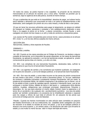 En todos los casos, se podrá imponer a los culpables la privación de los derechos
mencionados en el artículo 42 durante uno a cinco años. También se pondrán por la
sentencia, bajo la vigilancia de la alta policía, durante el mismo tiempo.

 El que a sabiendas de que está en la imposibilidad absoluta de pagar, se hubiere hecho
servir bebidas o alimentos que consumiere en todo o en parte en establecimientos a ello
destinados, será castigado con prisión de uno a seis meses y multa de diez a cien pesos.

 El que sin tener los recursos suficientes para pagar el alojamiento, se alojare en calidad
de huésped en hoteles, pensiones o posadas u otro establecimiento destinado a esos
fines y no pagare el precio en la forma y plazos convenidos, comete fraude, y será
castigado con prisión de tres meses a un año y multa de veinticinco a doscientos pesos.

 Los Jueces de Paz serán competentes para conocer de los casos previstos en el artículo
401, inciso 1o. y en los dos últimos acápites de mismo artículo.

SECCIÓN 2DA.
Bancarrotas, estafas y otras especies de fraudes.

PÁRRAFO I
Bancarrotas y estafas.

 Art. 402. Cuando en los casos previstos por el Código de Comercio, se declare a alguno
culpable de bancarrota, se le impondrán las penas siguientes: en los casos de bancarrota
fraudulenta, se aplicará la reclusión; y en los de bancarrota simple, se aplicará la prisión
correccional de quince días a lo menos, y un año a lo más.

Art. 403.- Los cómplices de una bancarrota fraudulenta, declarados tales, sufrirán la
misma pena en que incurra el bancarrotero fraudulento.

 Art. 404.- Los agentes de cambio y los corredores que hubieren quebrado, se castigarán
con la pena de reclusión; y con la de trabajos públicos, si la bancarrota fuere fraudulenta.

 Art. 405.- Son reos de estafa, y como tales incurren en las penas de prisión correccional
de seis meses a dos años, y multa de veinte a doscientos pesos: 1o. los que, valiéndose
de nombres y calidades supuestas o empleando manejos fraudulentos, den por cierta la
existencia de empresas falsas, de créditos imaginarios o de poderes que no tienen, con el
fin de estafar el todo o parte de capitales ajenos, haciendo o intentando hacer, que se les
entreguen o remitan fondos, billetes de banco o del tesoro, y cualesquiera otros efectos
públicos, muebles, obligaciones que contengan promesas, disposiciones, finiquitos o
descargos; 2o. los que para alcanzar el mismo objeto hicieran nacer la esperanza o el
temor de un accidente o de cualquier otro acontecimiento quimérico. Los reos de estafa
podrán ser también condenados a la accesoria de la inhabilitación absoluta o especial
para los cargos y oficios de que trata el artículo 42, sin perjuicio de las penas que
pronuncie el Código para los casos de falsedad.

 Párrafo.- Cuando los hechos incriminados en este artículo sean cometidos en perjuicio
del Estado Dominicano o de sus instituciones, los culpables serán castigados con pena
de reclusión si la estafa no excede de cinco mil pesos, y con la de trabajos públicos si
alcanza una suma superior, y, en ambos casos, a la devolución del valor que envuelva la
estafa y a una multa no menor de ese valor ni mayor del triple del mismo.
 