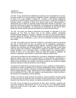PÁRRAFO II
Abuso de confianza.

 Art. 406.- El que, abusando de la debilidad, las pasiones o las necesidades de un menor,
le hiciere suscribir en su propio perjuicio, obligación, finiquito o descargo, por préstamos
de dinero o de cosas muebles, o efectos de comercio u otros efectos obligatorios,
incurrirá en la pena de prisión correccional de uno a dos años, y multa que no bajará de
cincuenta pesos ni excederá el tanto de la tercera parte de las indemnizaciones y
restituciones que se deban al agraviado. Estas disposiciones tendrán su aplicación, cual
que fuere la forma que se diere a la negociación, o la manera que se emplee para dar al
abuso los visos de la legalidad. Las accesorias de inhabilitación de que trata el último
párrafo del artículo anterior podrán pronunciarse en los casos de este artículo.

 Art. 407.- Las penas que señala la disposición que precede, se impondrán a los que
abusaren de una firma en blanco que se les hubiere confiado, escribiendo
fraudulentamente obligación, descargo o cualquier otro acto que pueda comprometer la
persona o bienes del firmante. Si la firma en blanco no hubiere sido confiada al culpable,
se le considerará reo de falsedad, y como a tal, se le impondrán las penas que señala
este Código.

 Art. 408.- Son también reos de abuso de confianza y como tales incurren en las penas
que trae el artículo 406, los que, con perjuicio de los propietarios, poseedores o
detentadores, sustrajeren o distrajeren efectos, capitales, mercancías, billetes, finiquitos o
cualquier otro documento que contenga obligación o que opere descargo, cuando estas
cosas les hayan sido confiadas o entregadas en calidad de mandato, depósito, alquiler,
prenda, préstamo a uso o comodato o para un trabajo sujeto o no a remuneración, y
cuando en éste y en el caso anterior exista por parte del culpable la obligación de
devolver o presentar la cosa referida, o cuando tenía aplicación determinada.

 Si el abuso de confianza ha sido cometido por una persona, dirigiéndose al público con el
objeto de obtener, bien sea por su propia cuenta o ya como director, administrador, o
agente de una sociedad o de una empresa comercial o industrial, la entrega de fondos o
valores a título de depósito, de mandato, o de prenda, la pena en que incurrirá el culpable
será la de reclusión y multa de quinientos a dos mil pesos.

 Si el abuso de confianza de que trata ese artículo, ha sido cometido por oficial público o
ministerial, por criado o asalariado, por un discípulo, dependiente, obrero o empleado, en
perjuicio de su amo, maestro o principal, se impondrá al culpable la pena de tres a diez
años de trabajos públicos. Estas disposiciones en nada modifican la penalidad impuesta
por los artículos 254, 255 y 256, con respecto a las sustracciones y robos de dinero o
documentos en los depósitos y archivos públicos.

 Párrafo.- En todos los casos de abuso de confianza, cuando el perjuicio causado exceda
de mil pesos, pero sin pasar de cinco mil pesos, la pena será de tres a cinco años de
reclusión y del máximum de la reclusión si el perjuicio excediere de cinco mil pesos.

 Art. 409.- El que se haga reo de sustracción de título, pieza, memoria o cualquier otro
documento producido anteriormente por él, en el curso de una contestación judicial,
sufrirá una multa de diez a cien pesos. El tribunal que conozca de la contestación
impondrá la pena.
 