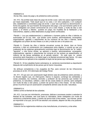 PÁRRAFO III
De las rifas, casas de juego y de préstamos sobre prendas.

 Art. 410.- Se prohibe toda clase de juego de envite o azar, salvo los casos reglamentados
por leyes especiales. Todo aquel que en su casa, o en otra cualquiera, o en cualquier
sitio, estableciere o consintiere juego de envite o azar sea cual fuere su denominación o
forma de jugarse, los que hicieren de banqueros del juego, y los que tomaren parte en él,
serán castigados con prisión correccional de uno a seis meses, y multa de diez a cien
pesos; y el dinero y efectos puestos en juego, los muebles de la habitación y los
instrumentos, objetos y útiles destinados al juego serán confiscados.

 Párrafo I.- Los que estalecieren(sic) o celebraren o tomaren parte en rifas o loterías no
autorizadas por la Ley, bien que actúen como dueños, administradores, encargados,
organizadores, agentes o adquirientes de los números de las rifas o loterías, serán
castigados con prisión de tres meses a un año y multa de cien a mil pesos oro.

 Párrafo II.- Cuando las rifas o loterías envuelvan sumas de dinero, bien en forma
exclusiva, o bien en combinación con cualesquiera otros objetos, o cuando se use uno
cualquiera de los sistemas generalmente conocidos bajo la denominación de "la bolita",
"aguante", u otra forma similar, se aplicará a dueños, administradores, encargados,
organizadores, agentes o adquirientes de números en los sorteos ya especificados, el
máximo de las penas señaladas en el párrafo anterior. En este caso, la prisión
preventiva será imperativa y no habrá lugar a la libertad provisional bajo fianza. En caso
de reincidencia se aplicará a los culpables el duplo de las penas aquí señaladas.

 Párrafo III.- Si los culpables fueren extranjeros, la sentencia recomendará su deportación
después del cumplimiento de las penas que le fueron impuestas.

 Se atribuye competencia a los Juzgados de Paz, para conocer de las infracciones
previstas en el Art. 410 reformado del Código Penal.

 Art. 411.- El que aún con autorización legal abriere casa de préstamos sobre prendas, y
no llevare registro que, sin interrupción, blanco ni espacio, contenga las cantidades y
cosas prestadas, los nombres, domicilio y profesión de las personas que reciben los
préstamos, la naturaleza, calidad y valor de las cosas dadas en prenda, será castigado
con multa de diez a cien pesos, y prisión de quince días a tres meses. En las mismas
penas incurrirá el que sin autorización competente abriere casa de esta naturaleza.

PÁRRAFO IV
Delitos contra la libertad de las subastas.

 Art. 412.- Los que con intimidación, amenazas, dádivas o promesas coarten o estorben la
libertad de las subastas, sea cual fuere su naturaleza, serán castigados con multa de
veinticinco a doscientos pesos, y prisión de quince días a tres meses. Las mismas penas
se impondrán a los que, con el fin de estorbar una subasta, alejaren de ella a los postores.

PÁRRAFO V
Violación de los reglamentos relativos a las manufacturas, al comercio y a las artes.
 