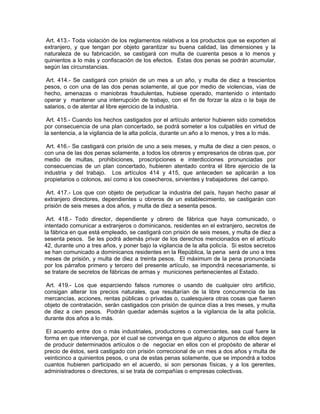 Art. 413.- Toda violación de los reglamentos relativos a los productos que se exporten al
extranjero, y que tengan por objeto garantizar su buena calidad, las dimensiones y la
naturaleza de su fabricación, se castigará con multa de cuarenta pesos a lo menos y
quinientos a lo más y confiscación de los efectos. Estas dos penas se podrán acumular,
según las circunstancias.

 Art. 414.- Se castigará con prisión de un mes a un año, y multa de diez a trescientos
pesos, o con una de las dos penas solamente, al que por medio de violencias, vías de
hecho, amenazas o maniobras fraudulentas, hubiese operado, mantenido o intentado
operar y mantener una interrupción de trabajo, con el fin de forzar la alza o la baja de
salarios, o de atentar al libre ejercicio de la industria.

 Art. 415.- Cuando los hechos castigados por el artículo anterior hubieren sido cometidos
por consecuencia de una plan concertado, se podrá someter a los culpables en virtud de
la sentencia, a la vigilancia de la alta policía, durante un año a lo menos, y tres a lo más.

 Art. 416.- Se castigará con prisión de uno a seis meses, y multa de diez a cien pesos, o
con una de las dos penas solamente, a todos los obreros y empresarios de obras que, por
medio de multas, prohibiciones, proscripciones e interdicciones pronunciadas por
consecuencias de un plan concertado, hubieren atentado contra el libre ejercicio de la
industria y del trabajo. Los artículos 414 y 415, que anteceden se aplicarán a los
propietarios o colonos, así como a los cosecheros, sirvientes y trabajadores del campo.

 Art. 417.- Los que con objeto de perjudicar la industria del país, hayan hecho pasar al
extranjero directores, dependientes u obreros de un establecimiento, se castigarán con
prisión de seis meses a dos años, y multa de diez a sesenta pesos.

 Art. 418.- Todo director, dependiente y obrero de fábrica que haya comunicado, o
intentado comunicar a extranjeros o dominicanos, residentes en el extranjero, secretos de
la fábrica en que está empleado, se castigará con prisión de seis meses, y multa de diez a
sesenta pesos. Se les podrá además privar de los derechos mencionados en el artículo
42, durante uno a tres años, y poner bajo la vigilancia de la alta policía. Si estos secretos
se han comunicado a dominicanos residentes en la República, la pena será de uno a tres
meses de prisión, y multa de diez a treinta pesos. El máximum de la pena pronunciada
por los párrafos primero y tercero del presente artículo, se impondrá necesariamente, si
se tratare de secretos de fábricas de armas y municiones pertenecientes al Estado.

 Art. 419.- Los que esparciendo falsos rumores o usando de cualquier otro artificio,
consigan alterar los precios naturales, que resultarían de la libre concurrencia de las
mercancías, acciones, rentas públicas o privadas o, cualesquiera otras cosas que fueren
objeto de contratación, serán castigados con prisión de quince días a tres meses, y multa
de diez a cien pesos. Podrán quedar además sujetos a la vigilancia de la alta policía,
durante dos años a lo más.

 El acuerdo entre dos o más industriales, productores o comerciantes, sea cual fuere la
forma en que intervenga, por el cual se convenga en que alguno o algunos de ellos dejen
de producir determinados artículos o de negociar en ellos con el propósito de alterar el
precio de éstos, será castigado con prisión correccional de un mes a dos años y multa de
veinticinco a quinientos pesos, o una de estas penas solamente, que se impondrá a todos
cuantos hubieren participado en el acuerdo, si son personas físicas, y a los gerentes,
administradores o directores, si se trata de compañías o empresas colectivas.
 