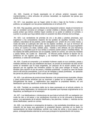 Art. 420.- Cuando el fraude expresado en el artículo anterior recayere sobre
mantenimientos y otros artículos de primera necesidad, se duplicarán las penas que
señala dicho artículo.

 Art. 421.- Las apuestas que se hagan sobre la alza o baja de los fondos y efectos
públicos, se castigarán con las penas establecidas en el artículo 419.

 Art. 422.- Hay apuestas, para los efectos de la disposición anterior, desde el momento en
que un vendedor conviene en entregar o vender créditos o efectos públicos; cuando no
puede probar que dichos créditos hayan existido en su poder al celebrar el contrato; o
cuando no pruebe que haya debido estar en posesión de ellos al tiempo de la entrega.

 Art. 423.- Los vendedores de prendas de oro o de plata y piedras preciosas, que
engañaren a los compradores respecto de los quilates de aquellas materias, o de la
calidad y naturaleza de las piedras, serán castigados con prisión de uno a seis meses, y
multa del tanto al cuádruplo del valor de los objetos vendidos, sin que el mínimum de
dicha multa pueda bajar de diez pesos. Iguales penas se impondrán a los que engañaren
a otros, en cuanto a la clase, calidad, peso, medida u otro atributo, de una mercancía
cualquiera, y a aquellos que en sus ventas o compras usaren pesas o medidas falsas. Si
los objetos del delito pertenecen aún al culpable, caerán en comiso, así como las medidas
y pesas falsas, las cuales se destruirán. El tribunal podrá ordenar la fijación de su
sentencia en los lugares que designe, y se insertará íntegra o en extracto en los
periódicos, a costa del condenado.

 Art. 424.- Cuando el comprador y el vendedor hubieren usado en sus contratos, pesas y
medidas distintas de las que establecen las leyes, se privará al comprador de toda acción
contra el vendedor que le haya engañado, sin perjuicio de la acción pública que se
ejercerá por los agentes del ministerio público no sólo para castigar el fraude, sino
también para reprimir el uso de pesas y medidas prohibidas. La pena en caso de fraude
será la del artículo precedente; y por el uso de medidas y pesas prohibidas, se aplicarán
las penas de policía que trae el libro cuarto de este Código.

 Art. 425.- Las ediciones de producciones literarias o de composiciones musicales, dibujos
y otras producciones artísticas que se impriman o graben en su totalidad o en parte,
infringiéndose las leyes y reglamentos que aseguren la propiedad literaria, es una
falsificación que la ley clasifica en el número de delitos.

 Art. 426.- También se considera delito de la clase expresada en el artículo anterior, la
venta de obras falsificadas y la introducción de aquellas que impresas originalmente en la
República, se falsifiquen en el extranjero.

 Art. 427.- Los falsificadores o introductores de que trata el artículo 425, se castigarán con
multa de cien a mil pesos; y los vendedores incurrirán en la de cincuenta a quinientos
pesos. Los ejemplares de la edición falsificada y las planchas, moldes o matrices de las
obras falsificadas, caerán en comiso.

 Art. 428.- Los directores o empresarios de teatros, y las sociedades dramáticas que, con
violación de las leyes que garantizan la propiedad literaria, permitan en su teatro la
representación de obras dramáticas, sufrirán una multa de veinte y cinco pesos a cien
pesos, embargándoseles además la suma que produjere la representación de la pieza.
 