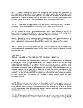 Art. 51.- Cuando haya lugar a restitución, el culpable podrá también ser condenado en
favor de la parte agraviada, si ésta lo requiere, a la indemnización de los daños que aquél
le hubiere irrogado, debiendo éstos apreciarse por el tribunal, cuando la ley no los hubiere
determinado. En ningún caso podrán los tribunales, ni aún con el consentimiento de la
parte agraviada, destinar las indemnizaciones a obras pías u otras cualesquiera.


Art. 52.- La ejecución de las condenaciones a la multa, a las restituciones, a los daños y
perjuicios, y a las costas podrá ser perseguida por la vía del apremio corporal.


 Art. 53.- Cuando las multas y las costas se pronunciaren a favor del fisco, si después de
la expiración de la pena, sea aflictiva o infamante, sea correccional, el condenado probare
por las vías de derecho su insolvencia, el tribunal ordenará su libertad.

Art. 54.- Cuando los bienes del condenado no bastaren para cubrir las condenaciones en
que simultáneamente se le imponga el pago de restituciones, daños y perjuicios y la
multa, las primeras condenaciones se satisfarán siempre, con preferencia a la última.


 Art. 55.- Todos los individuos condenados por un mismo crimen o por un mismo delito,
son solidariamente responsables de las multas, restituciones, daños y perjuicios y costas
que se pronuncien.


CAPÍTULO IV
DE LAS PENAS DE LA REINCIDENCIA POR CRÍMENES Y DELITOS

 Art. 56.- El individuo que, habiendo sido condenado a una pena aflictiva o infamante,
cometiere otro crimen que mereciese como pena principal, la degradación cívica, se le
impondrá la de reclusión. Si el segundo crimen mereciese la pena de reclusión, se le
impondrá la de detención; si el segundo crimen mereciese la pena de detención, se le
impondrá la de trabajos públicos. Finalmente, si el segundo crimen mereciese la pena de
trabajos públicos, se le impondrá el doble de la pena que sufrió primeramente. Sin
embargo, el individuo condenado por un consejo de guerra, en el caso de crimen o delito
posterior, no se le castigará con las penas de reincidencia, sino cuando la primera
condena hubiese sido pronunciada por crímenes o delitos punibles según las leyes
penales ordinarias.



Art. 57.- El individuo que, habiendo sido condenado por un crimen a una pena mayor a un
año de prisión, cometiese un crimen o un delito que deba ser castigado con penas
correccionales, será condenado al máximum de la pena establecida por la ley, pudiendo
ser elevada hasta el doble. El condenado quedará además sujeto a la vigilancia de la alta
policía durante un año a lo menos y cinco a lo más.


 Art. 58.- El que condenado correccionalmente a una año o a menos tiempo de prisión
cometiere nuevo delito, será condenado al máximum de la pena fijada por la ley, pudiendo
 