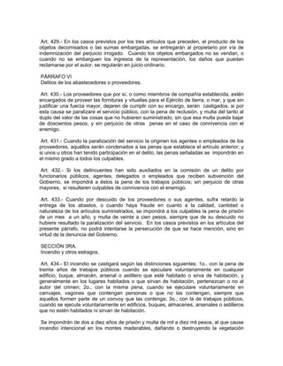 Art. 429.- En los casos previstos por los tres artículos que preceden, el producto de los
objetos decomisados o las sumas embargadas, se entregarán al propietario por vía de
indemnización del perjuicio irrogado. Cuando los objetos embargados no se vendan, o
cuando no se embarguen los ingresos de la representación, los daños que puedan
reclamarse por el autor, se regularán en juicio ordinario.

PÁRRAFO VI
Delitos de los abastecedores o proveedores.

 Art. 430.- Los proveedores que por sí, o como miembros de compañía establecida, estén
encargados de proveer las fornituras y vituallas para el Ejército de tierra, o mar, y que sin
justificar una fuerza mayor, dejaren de cumplir con su encargo, serán castigados, si por
esta causa se paralizare el servicio público, con la pena de reclusión, y multa del tanto al
duplo del valor de las cosas que no hubieren suministrado, sin que esa multa pueda bajar
de doscientos pesos, y sin perjuicio de otras penas en el caso de connivencia con el
enemigo.

 Art. 431.- Cuando la paralización del servicio la originen los agentes o empleados de los
proveedores, aquéllos serán condenados a las penas que establece el artículo anterior; y
si unos u otros han tenido participación en el delito, las penas señaladas se impondrán en
el mismo grado a todos los culpables.

 Art. 432.- Si los delincuentes han sido auxiliados en la comisión de un delito por
funcionarios públicos, agentes, delegados o empleados que reciben subvención del
Gobierno, se impondrá a éstos la pena de los trabajos públicos; sin perjuicio de otras
mayores, si resultaren culpables de connivencia con el enemigo.

 Art. 433.- Cuando por descuido de los proveedores o sus agentes, sufra retardo la
entrega de los abastos, o cuando haya fraude en cuanto a la calidad, cantidad o
naturaleza de los artículos suministrados, se impondrá a los culpables la pena de prisión
de un mes a un año, y multa de veinte a cien pesos, siempre que de su descuido no
hubiere resultado la paralización del servicio. En los casos previstos en los artículos del
presente párrafo, no podrá intentarse la persecución de que se hace mención, sino en
virtud de la denuncia del Gobierno.

SECCIÓN 3RA.
Incendio y otros estragos.

 Art. 434.- El incendio se castigará según las distinciones siguientes: 1o., con la pena de
treinta años de trabajos públicos cuando se ejecutare voluntariamente en cualquier
edificio, buque, almacén, arsenal o astillero que esté habitado o sirva de habitación, y
generalmente en los lugares habitados o que sirvan de habitación, pertenezcan o no al
autor del crimen; 2o., con la misma pena, cuando se ejecutare voluntariamente en
carruajes, vagones que contengan personas o que no las contengan, siempre que
aquellos formen parte de un convoy que las contenga; 3o., con la de trabajos públicos,
cuando se ejecute voluntariamente en edificios, buques, almacenes, arsenales o astilleros
que no estén habitados ni sirvan de habitación.

 Se impondrán de dos a diez años de prisión y multa de mil a diez mil pesos, al que cause
incendio intencional en los montes maderables, dañando o destruyendo la vegetación
 