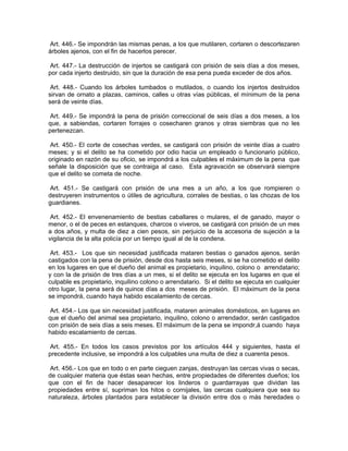 Art. 446.- Se impondrán las mismas penas, a los que mutilaren, cortaren o descortezaren
árboles ajenos, con el fin de hacerlos perecer.

 Art. 447.- La destrucción de injertos se castigará con prisión de seis días a dos meses,
por cada injerto destruido, sin que la duración de esa pena pueda exceder de dos años.

 Art. 448.- Cuando los árboles tumbados o mutilados, o cuando los injertos destruidos
sirvan de ornato a plazas, caminos, calles u otras vías públicas, el mínimum de la pena
será de veinte días.

 Art. 449.- Se impondrá la pena de prisión correccional de seis días a dos meses, a los
que, a sabiendas, cortaren forrajes o cosecharen granos y otras siembras que no les
pertenezcan.

 Art. 450.- El corte de cosechas verdes, se castigará con prisión de veinte días a cuatro
meses; y si el delito se ha cometido por odio hacia un empleado o funcionario público,
originado en razón de su oficio, se impondrá a los culpables el máximum de la pena que
señale la disposición que se contraiga al caso. Esta agravación se observará siempre
que el delito se cometa de noche.

 Art. 451.- Se castigará con prisión de una mes a un año, a los que rompieren o
destruyeren instrumentos o útiles de agricultura, corrales de bestias, o las chozas de los
guardianes.

 Art. 452.- El envenenamiento de bestias caballares o mulares, el de ganado, mayor o
menor, o el de peces en estanques, charcos o viveros, se castigará con prisión de un mes
a dos años, y multa de diez a cien pesos, sin perjuicio de la accesoria de sujeción a la
vigilancia de la alta policía por un tiempo igual al de la condena.

 Art. 453.- Los que sin necesidad justificada mataren bestias o ganados ajenos, serán
castigados con la pena de prisión, desde dos hasta seis meses, si se ha cometido el delito
en los lugares en que el dueño del animal es propietario, inquilino, colono o arrendatario;
y con la de prisión de tres días a un mes, si el delito se ejecuta en los lugares en que el
culpable es propietario, inquilino colono o arrendatario. Si el delito se ejecuta en cualquier
otro lugar, la pena será de quince días a dos meses de prisión. El máximum de la pena
se impondrá, cuando haya habido escalamiento de cercas.

 Art. 454.- Los que sin necesidad justificada, mataren animales domésticos, en lugares en
que el dueño del animal sea propietario, inquilino, colono o arrendador, serán castigados
con prisión de seis días a seis meses. El máximum de la pena se impondr,á cuando haya
habido escalamiento de cercas.

Art. 455.- En todos los casos previstos por los artículos 444 y siguientes, hasta el
precedente inclusive, se impondrá a los culpables una multa de diez a cuarenta pesos.

 Art. 456.- Los que en todo o en parte cieguen zanjas, destruyan las cercas vivas o secas,
de cualquier materia que éstas sean hechas, entre propiedades de diferentes dueños; los
que con el fin de hacer desaparecer los linderos o guardarrayas que dividan las
propiedades entre sí, supriman los hitos o cornijales, las cercas cualquiera que sea su
naturaleza, árboles plantados para establecer la división entre dos o más heredades o
 