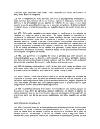 cualquiera signo destinado a ese objeto, serán castigados con prisión de un mes a un
año y multa de diez a cien pesos.

 Art. 457.- Se impondrá una multa de diez a cien pesos a los propietarios, arrendatarios u
otras personas que, teniendo el uso de molinos, ingenios o estanques, inundaren los
caminos o las propiedades ajenas, alzando la vertiente de sus aguas a una altura
superior a aquella que esté determinada por la autoridad competente. Si de la inundación
resultaren daños, se impondrá además a los culpables la pena de prisión de seis días a
un mes.

 Art. 458.- El incendio causado en propiedad ajena, por negligencia o imprudencia, se
castigará con multa de veinte a cien pesos. Se reputa causado por imprudencia o
negligencia: 1o. el incendio de chimeneas, casas, ingenios o fraguas, cuando resulta por
vetustez de las oficinas, o por falta de reparación o limpieza; 2o. el de selvas, pastos,
sabanas, siembras, montes, cosechas y otras materias combustibles, amontonadas o
depositadas en casas, trojes o cualquier otro edificio, cuando resulta a consecuencia de
hogueras encendidas o quemas en los campos, a menos de cien varas de distancia; 3o.
el de los casos enumerados en los párrafos que preceden, cuando resulte por haber
llevado velas encendidas o candelas, y haberlas dejado sin las precauciones necesarias
en los lugares susceptibles de incendio.

 Art. 459.- Los guardines o encargados de bestias o ganados que estén atacados de
males contagiosos, y que los dejaren en comunicación con los demás ganados y bestias,
y no dieren conocimiento del caso al alcalde pedáneo, o al Juez de Paz, serán castigados
con prisión de seis días a dos meses, y multa de cinco a cincuenta pesos.

 Art. 460.- Se castigará igualmente con prisión de seis días a dos meses, y multa de cinco
a cincuenta pesos, a los que, infringiendo las disposiciones de la autoridad, dejaren a sus
animales o ganados infectados, en comunicación con los que no lo estén.


 Art. 461.- Cuando a consecuencia de la comunicación en que se deje a los animales, se
propagare el contagio hasta aquellos que estaban exentos del mal, se impondrá a los
infractores de los reglamentos dados por la autoridad administrativa, la pena de prisión de
uno a seis meses, y multa de diez a cien pesos sin perjuicio de lo que dispongan las leyes
y reglamentos relativos a las enfermedades epizoóticas.

 Art. 462.- Cuando los culpables de los delitos mencionados en este capítulo, ejerzan las
funciones de inspectores de agricultura, alcaldes pedáneos o de oficiales o agentes de
policía, cualquiera que sea su denominación, las penas se agravarán en la proporción de
una tercera parte más de las que quedan establecidas para otros culpables de idéntico
delito.


DISPOSICIONES GENERALES

 Art. 463.- Cuando en favor del acusado existan circunstancias atenuantes, los tribunales
modificarán las penas, conforme a la siguiente escala: 1o.- Cuando la ley pronuncie la
pena de treinta años de trabajos públicos, se impondrá el máximum de la pena de
trabajos públicos. Sin embargo, si se trata de crímenes contra la seguridad interior o
exterior del Estado, el tribunal criminal por su sentencia de condenación, pondrá los reos
 