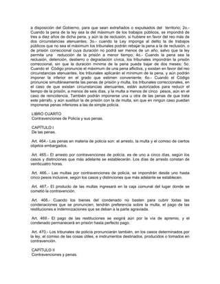 a disposición del Gobierno, para que sean extrañados o expulsados del territorio; 2o.-
Cuando la pena de la ley sea la del máximum de los trabajos públicos, se impondrá de
tres a diez años de dicha pena, y aún la de reclusión, si hubiere en favor del reo más de
dos circunstancias atenuantes; 3o.- cuando la Ley imponga al delito la de trabajos
públicos que no sea el máximum los tribunales podrán rebajar la pena a la de reclusión, o
de prisión correccional cuya duración no podrá ser menos de un año, salvo que la ley
permita una reducción de la prisión a menor tiempo; 4o.- Cuando la pena sea la
reclusión, detención, destierro o degradación cívica, los tribunales impondrán la prisión
correccional, sin que la duración mínima de la pena pueda bajar de dos meses; 5o.
Cuando el Código pronuncie el máximum de una pena aflictiva, y existan en favor del reo
circunstancias atenuantes, los tribunales aplicarán el mínimum de la pena, y aún podrán
imponer la inferior en el grado que estimen conveniente; 6o.- Cuando el Código
pronuncie simultáneamente las penas de prisión y multa, los tribunales correccionales, en
el caso de que existan circunstancias atenuantes, están autorizados para reducir el
tiempo de la prisión, a menos de seis días, y la multa a menos de cinco pesos, aún en el
caso de reincidencia. También podrán imponerse una u otra de las penas de que trata
este párrafo, y aún sustituir la de prisión con la de multa, sin que en ningún caso puedan
imponerse penas inferiores a las de simple policía.

LIBRO CUARTO
Contravenciones de Policía y sus penas.

CAPÍTULO I
De las penas.

 Art. 464.- Las penas en materia de policía son: el arresto, la multa y el comiso de ciertos
objetos embargados.

 Art. 465.- El arresto por contravenciones de policía, es de uno a cinco días, según los
casos y distinciones que más adelante se establecerán. Los días de arresto constan de
veinticuatro horas.

 Art. 466..- Las multas por contravenciones de policía, se impondrán desde uno hasta
cinco pesos inclusive, según los casos y distinciones que más adelante se establecen.

 Art. 467.- El producto de las multas ingresará en la caja comunal del lugar donde se
cometió la contravención.

 Art. 468.- Cuando los bienes del condenado no basten para cubrir todas las
condenaciones que se pronuncien, tendrán preferencia sobre la multa, el pago de las
restituciones e indemnizaciones que se deban a la parte agraviada.

 Art. 469.- El pago de las restituciones se exigirá aún por la vía de apremio, y el
condenado permanecerá en prisión hasta perfecto pago.

 Art. 470.- Los tribunales de policía pronunciarán también, en los casos determinados por
la ley, el comiso de las cosas útiles, e instrumentos destinados, producidos o tomados en
contravención.

CAPÍTULO II
Contravenciones y penas.
 