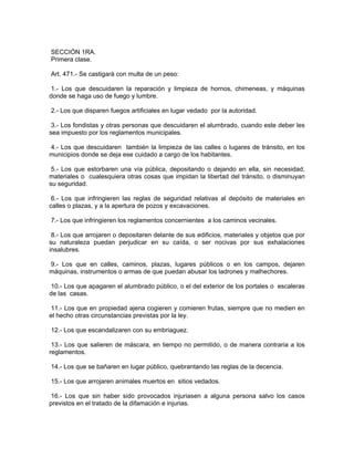 SECCIÓN 1RA.
Primera clase.

Art. 471.- Se castigará con multa de un peso:

 1.- Los que descuidaren la reparación y limpieza de hornos, chimeneas, y máquinas
donde se haga uso de fuego y lumbre.

2.- Los que disparen fuegos artificiales en lugar vedado por la autoridad.

 3.- Los fondistas y otras personas que descuidaren el alumbrado, cuando este deber les
sea impuesto por los reglamentos municipales.

4.- Los que descuidaren también la limpieza de las calles o lugares de tránsito, en los
municipios donde se deja ese cuidado a cargo de los habitantes.

 5.- Los que estorbaren una vía pública, depositando o dejando en ella, sin necesidad,
materiales o cualesquiera otras cosas que impidan la libertad del tránsito, o disminuyan
su seguridad.

 6.- Los que infringieren las reglas de seguridad relativas al depósito de materiales en
calles o plazas, y a la apertura de pozos y excavaciones.

7.- Los que infringieren los reglamentos concernientes a los caminos vecinales.

 8.- Los que arrojaren o depositaren delante de sus edificios, materiales y objetos que por
su naturaleza puedan perjudicar en su caída, o ser nocivas por sus exhalaciones
insalubres.

9.- Los que en calles, caminos, plazas, lugares públicos o en los campos, dejaren
máquinas, instrumentos o armas de que puedan abusar los ladrones y malhechores.

 10.- Los que apagaren el alumbrado público, o el del exterior de los portales o escaleras
de las casas.

 11.- Los que en propiedad ajena cogieren y comieren frutas, siempre que no medien en
el hecho otras circunstancias previstas por la ley.

12.- Los que escandalizaren con su embriaguez.

 13.- Los que salieren de máscara, en tiempo no permitido, o de manera contraria a los
reglamentos.

14.- Los que se bañaren en lugar público, quebrantando las reglas de la decencia.

15.- Los que arrojaren animales muertos en sitios vedados.

16.- Los que sin haber sido provocados injuriasen a alguna persona salvo los casos
previstos en el tratado de la difamación e injurias.
 