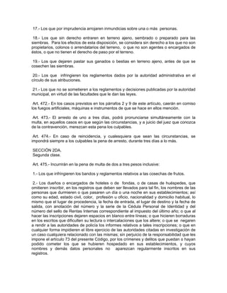 17.- Los que por imprudencia arrojaren inmundicias sobre una o más personas.

 18.- Los que sin derecho entraren en terreno ajeno, sembrado o preparado para las
siembras. Para los efectos de esta disposición, se considera sin derecho a los que no son
propietarios, colonos o arrendatarios del terreno, o que no son agentes o encargados de
éstos, o que no tienen el derecho de paso por el terreno.

 19.- Los que dejaren pastar sus ganados o bestias en terreno ajeno, antes de que se
cosechen las siembras.

 20.- Los que infringieren los reglamentos dados por la autoridad administrativa en el
círculo de sus atribuciones.

21.- Los que no se sometieren a los reglamentos y decisiones publicadas por la autoridad
municipal, en virtud de las facultades que le dan las leyes.

 Art. 472.- En los casos previstos en los párrafos 2 y 9 de este artículo, caerán en comiso
los fuegos artificiales, máquinas e instrumentos de que se hace en ellos mención.

 Art. 473.- El arresto de uno a tres días, podrá pronunciarse simultáneamente con la
multa, en aquellos casos en que según las circunstancias, y a juicio del juez que conozca
de la contravención, merezcan esta pena los culpables.

 Art. 474.- En caso de reincidencia, y cualesquiera que sean las circunstancias, se
impondrá siempre a los culpables la pena de arresto, durante tres días a lo más.

SECCIÓN 2DA.
Segunda clase.

Art. 475.- Incurrirán en la pena de multa de dos a tres pesos inclusive:

1.- Los que infringieren los bandos y reglamentos relativos a las cosechas de frutos.

 2.- Los dueños o encargados de hoteles o de fondas, o de casas de huéspedes, que
omitieren inscribir, en los registros que deben ser llevados para tal fin, los nombres de las
personas que durmieren o que pasaren un día o una noche en sus establecimientos; así
como su edad, estado civil, color, profesión u oficio, nacionalidad y domicilio habitual, lo
mismo que el lugar de procedencia, la fecha de entrada, el lugar de destino y la fecha de
salida, con anotación del número y la serie de la Cédula Personal de Identidad y del
número del sello de Rentas Internas correspondiente al impuesto del último año; o que al
hacer las inscripciones dejaren espacios en blanco entre líneas; o que hicieren borraduras
en los escritos que dificulten su lectura o intercalaciones que los altere; o que se negaren
a rendir a las autoridades de policía los informes relativos a tales inscripciones; o que en
cualquier forma impidieren el libre ejercicio de las autoridades citadas en investigación de
un caso cualquiera relacionado con las mismas; sin perjuicio de la responsabilidad que les
impone el artículo 73 del presente Código, por los crímenes y delitos que puedan o hayan
podido cometer los que se hubieren hospedado en sus establecimientos, y cuyos
nombres y demás datos personales no aparezcan regularmente inscritos en sus
registros.
 
