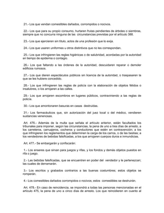 21.- Los que vendan comestibles dañados, corrompidos o nocivos.

 22.- Los que para su propio consumo, hurtaren frutas pendientes de árboles o siembras,
siempre que no concurra ninguna de las circunstancias previstas por el artículo 388.

23.- Los que ejercieren sin título, actos de una profesión que lo exija.

24.- Los que usaren uniformes u otros distintivos que no les correspondan.

 25.- Los que infringieren las reglas higiénicas o de salubridad, acordadas por la autoridad
en tiempo de epidemia o contagio.

 26.- Los que faltando a las órdenes de la autoridad, descuidaren reparar o demoler
edificios ruinosos.

27.- Los que dieren espectáculos públicos sin licencia de la autoridad, o traspasaren la
que se les hubiere concedido.

 28.- Los que infringieren las reglas de policía con la elaboración de objetos fétidos o
insalubres, o los arrojaren a las calles.

 29.- Los que arrojaren escombros en lugares públicos, contraviniendo a las reglas de
policía.

30.- Los que amontonaren basuras en casas destruidas.

 31.- Los farmacéuticos que, sin autorización del juez local o del médico, vendieren
sustancias venenosas.

 Art. 476.- Además de la multa que señala el artículo anterior, están facultados los
tribunales para imponer, según las circunstancias, la pena de uno a tres días de arresto, a
los carreteros, carruajeros, cocheros y conductores que estén en contravención; a los
que infringieren los reglamentos que determinen la carga de los carros, o de las bestias; a
los vendedores de bebidas falsificadas, a los que arrojaren cuerpos duros e inmundicias.

Art. 477.- Se embargarán y confiscarán:

 1.- Los enseres que sirvan para juegos y rifas, y los fondos y demás objetos puestos en
rifa o juego.

 2.- Las bebidas falsificadas, que se encuentren en poder del vendedor y le pertenezcan;
las cuales de derramarán.

 3.- Los escritos y grabados contrarios a las buenas costumbres; estos objetos se
romperán.

4.- Los comestibles dañados corrompidos o nocivos; estos comestibles se destruirán.

Art. 478.- En caso de reincidencia, se impondrá a todas las personas mencionadas en el
artículo 475, la pena de uno a cinco días de arresto. Los que reincidieren en cuanto al
 