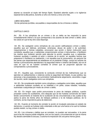 alzarse su duración al duplo del tiempo fijado. Quedará además sujeto a la vigilancia
especial de la alta policía, durante un año a lo menos y cinco a lo más.


LIBRO SEGUNDO
De las personas punibles, excusables o responsables de los crímenes o delitos.



CAPÍTULO UNICO

Art. 59.- A los cómplices de un crimen o de un delito se les impondrá la pena
inmediatamente inferior a la que corresponda a los autores de este crimen o delito; salvo
los casos en que la ley otra cosa disponga.


 Art. 60.- Se castigarán como cómplices de una acción calificada(sic) crimen o delito:
aquellos que por dádivas, promesas, amenazas, abuso de poder o de autoridad,
maquinaciones o tramas culpables, provocaren esa acción o dieren instrucción para
cometerla; aquellos que, a sabiendas, proporcionaren armas o instrumentos, o facilitaren
los medios que hubieren servido para ejecutar la acción; aquellos que, a sabiendas,
hubieren ayudado o asistido al autor o autores de la acción, en aquellos hechos que
prepararon o facilitaron su realización, o en aquellos que la consumaron, sin perjuicio de
las penas que especialmente se establecen en el presente Código, contra los autores de
tramas o provocaciones atentatorias a la seguridad interior o exterior del Estado, aún en el
caso en que no se hubiere cometido el crimen que se proponían ejecutar los
conspiradores o provocadores.


Art. 61.- Aquellos que, conociendo la conducta criminal de los malhechores que se
ejercitan en salteamientos o violencia contra la seguridad del Estado, la paz pública, las
personas o las propiedades, les suministren habitualmente alojamiento, escondite o lugar
de reunión, serán castigados como sus cómplices.

 Art. 62.- Se considerarán también como cómplices y castigados como tales, aquellos que
a sabiendas hubieren ocultado en su totalidad o en parte, cosas robadas, hurtadas,
sustraídas o adquiridas por medio de crimen o delito.

 Art. 63.- En ningún caso podrá pronunciarse la pena de trabajos públicos, cuando
procedan contra los ocultadores, sino después que se les hubiese convencido de haber
tenido conocimiento al instante de la ocultación de las circunstancias a las cuales la ley
aplica la pena de treinta años de trabajos públicos o la de trabajos públicos; de lo
contrario, se les impondrá la pena de detención.

 Art. 64.- Cuando al momento de cometer la acción el inculpado estuviese en estado de
demencia, o cuando se hubiese visto violentado a ello por una fuerza a la cual no hubiese
podido resistir, no hay crimen ni delito.

 Art. 65.- Los crímenes y delitos que se cometan, no pueden ser excusados, ni la pena
que la ley les impone puede mitigarse, sino en los casos y circunstancias en que la misma
ley declara admisible la excusa, o autorice la imposición de una pena menos grave.
 