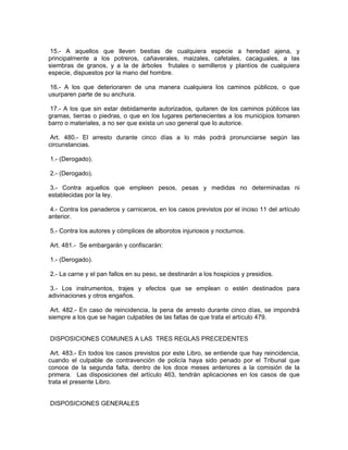 15.- A aquellos que lleven bestias de cualquiera especie a heredad ajena, y
principalmente a los potreros, cañaverales, maizales, cafetales, cacaguales, a las
siembras de granos, y a la de árboles frutales o semilleros y plantíos de cualquiera
especie, dispuestos por la mano del hombre.

 16.- A los que deterioraren de una manera cualquiera los caminos públicos, o que
usurparen parte de su anchura.

 17.- A los que sin estar debidamente autorizados, quitaren de los caminos públicos las
gramas, tierras o piedras, o que en los lugares pertenecientes a los municipios tomaren
barro o materiales, a no ser que exista un uso general que lo autorice.

 Art. 480.- El arresto durante cinco días a lo más podrá pronunciarse según las
circunstancias.

1.- (Derogado).

2.- (Derogado).

 3.- Contra aquellos que empleen pesos, pesas y medidas no determinadas ni
establecidas por la ley.

 4.- Contra los panaderos y carniceros, en los casos previstos por el inciso 11 del artículo
anterior.

5.- Contra los autores y cómplices de alborotos injuriosos y nocturnos.

Art. 481.- Se embargarán y confiscarán:

1.- (Derogado).

2.- La carne y el pan fallos en su peso, se destinarán a los hospicios y presidios.

3.- Los instrumentos, trajes y efectos que se emplean o estén destinados para
adivinaciones y otros engaños.

 Art. 482.- En caso de reincidencia, la pena de arresto durante cinco días, se impondrá
siempre a los que se hagan culpables de las faltas de que trata el artículo 479.


DISPOSICIONES COMUNES A LAS TRES REGLAS PRECEDENTES

 Art. 483.- En todos los casos previstos por este Libro, se entiende que hay reincidencia,
cuando el culpable de contravención de policía haya sido penado por el Tribunal que
conoce de la segunda falta, dentro de los doce meses anteriores a la comisión de la
primera. Las disposiciones del artículo 463, tendrán aplicaciones en los casos de que
trata el presente Libro.


DISPOSICIONES GENERALES
 
