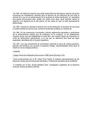 Art. 484.- En todos los casos en que están autorizados los tribunales a imponer las penas
accesorias de inhabilitación absoluta para el ejercicio de los derechos de que trata el
artículo 42 y que no se señala tiempo en la duración de dicha interdicción, se entenderá
que puede pronunciarse ésta, desde uno hasta cinco años. Igual duración tendrá la
sujeción a la vigilancia de la alta policía, en los casos en que no esté expresamente
determinada.

 Art. 485.- Cuando se decrete el apremio por vía de restitución, la duración de esa pena
no podrá exceder de quince días, cuando el condenado justifique su insolvencia.

 Art. 486.- En las ordenanzas municipales y demás reglamentos generales o particulares
de la administración pública que se publicaren en lo sucesivo, no se establecerán
mayores penas que las establecidas en este libro, aún cuando hayan de imponerse en
virtud de atribuciones gubernativas, a no ser que se determine otra cosa por leyes
especiales, decretadas por el Cuerpo Legislativo.

 Art. 487.- Los que actualmente se encontraren sufriendo la pena de cadena perpetua,
gozarán del beneficio que acuerda el presente Código, reduciéndoseles dicha pena al
máximum de los trabajos públicos.

FUENTE

Código Penal de la República Dominicana 1998/ Santo Domingo, D.N.

Texto proporcionado por el Dr. César Pina Toribio al Instituto Latinoamericano de las
Naciones Unidas para la Prevención del Delito y Tratamiento del Delincuente (ILANUD).

Y Cotejado por la Dra. Aurora Basterra Díaz, Investigador Legislativo de la Suprema
Corte de Justicia de México (SCJN).
 