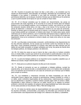 Art. 66.- Cuando el acusado sea menor de diez y ocho años, y se considere que ha
obrado sin discernimiento, será absuelto; sin embargo, atendidas las circunstancias, será
entregado a sus padres o conducido a una casa de corrección, para que en ella
permanezca detenido y se le eduque, durante el tiempo que se determine por la sentencia
y que no podrá exceder de la época en que se cumpla la mayor edad.

 Art. 67.- Si el tribunal considera que ha obrado con discernimiento, las penas se
pronunciarán del modo siguiente: Si ha incurrido en la pena de treinta años de trabajos
públicos o en la de trabajos públicos, se le condenará a prisión, que sufrirá en una casa
de corrección durante veinte años a lo más, y diez a los menos. Si ha incurrido en las
penas de detención o reclusión, se le condenará a encierro en una casa de corrección,
durante un tiempo igual a la tercera parte por lo menos y a la mitad por lo más de aquella
a que hubiera podido ser condenado, si hubiera sido mayor. En todos estos casos, podrá
ordenarse por la misma sentencia, que el condenado permanezca bajo la vigilancia de la
alta policía, durante un año a lo menos y cinco a lo más. Si ha incurrido en la pena de
degradación cívica se le condenará a encierro desde uno hasta cinco años en una casa
de corrección.

 Art. 68.- Los tribunales correccionales conocerán, conformándose a las disposiciones de
los dos artículos anteriores, de las causas que se formen contra los menores de diez y
seis años, cuyos cómplices presentes no tuvieren más edad que ellos siempre que los
delitos de que estén acusados no tengan señalados por la ley, las penas de treinta años
de trabajos públicos, de trabajos públicos o de detención.

 Art. 69.- En todos los casos en que el menor de diez y seis años no hubiere cometido
sino un simple delito, la pena que contra él se pronunciará no podrá elevarse a más de la
mitad de aquella a que hubiera podido ser condenado si hubiera tenido diez y ocho años.

 Art. 70.- La pena de trabajos públicos no se impondrá nunca a aquellos culpables que, al
fallarse sus causas, tengan sesenta años cumplidos.

Art. 71.- Esta pena se sustituirá respecto de ellos por la de reclusión.

 Art. 72.- Desde el momento en que un condenado a trabajos públicos, cumpla los
sesenta años, se le relevará de ella; y considerándolo como si no hubiera sido condenado
sino a la reclusión se le encerrará en una casa de corrección por el tiempo que le faltaba
para cumplir su condena.

 Art. 73.- Los hosteleros y mesoneros convictos de haber hospedado por más de
veinticuatro horas a alguno que, durante su permanencia, hubiere cometido un crimen o
un delito, serán civilmente responsables de las restituciones, indemnizaciones y gastos
que se adjudicaren a aquellos a quienes hubiere causado algún daño el crimen o delito,
imputándose a ellos mismos la culpa por no haber inscrito en su registro el nombre,
profesión y domicilio del culpable; sin perjuicio de la responsabilidad que sobre ellos pese,
en los casos previstos en los artículos 1952 y 1953 del Código Civil.

 Art. 74.- En todos los demás casos de responsabilidad civil que puedan presentarse en
los asuntos criminales, correccionales o de policía, los tribunales que conozcan de ellos
se conformarán a las disposiciones del Código Civil, relativas a los delitos y cuasidelitos.
 