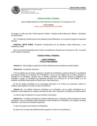 CÓDIGO PENAL FEDERAL
             CÁMARA DE DIPUTADOS DEL H. CONGRESO DE LA UNIÓN                               Última Reforma DOF 20-08-2009
             Secretaría General
             Secretaría de Servicios Parlamentarios
             Centro de Documentación, Información y Análisis




                                                       CÓDIGO PENAL FEDERAL
               Nuevo Código Publicado en el Diario Oficial de la Federación el 14 de agosto de 1931

                                                              TEXTO VIGENTE
                                                 Última reforma publicada DOF 20-08-2009




Al margen un sello que dice: Poder Ejecutivo Federal.- Estados Unidos Mexicanos.-México.- Secretaría
de Gobernación.

  El C. Presidente Constitucional de los Estados Unidos Mexicanos, se ha servido dirigirme el siguiente
Decreto:

   PASCUAL ORTIZ RUBIO, Presidente Constitucional de los Estados Unidos Mexicanos, a sus
habitantes, sabed:

   Que en uso de las facultades que le fueron concedidas por Decreto de 2 de enero de 1931, ha tenido
a bien expedir el siguiente

                                                       CÓDIGO PENAL FEDERAL

                                                                 LIBRO PRIMERO
                                                               TITULO PRELIMINAR

   Artículo 1o.- Este Código se aplicará en toda la República para los delitos del orden federal.

   Artículo 2o.- Se aplicará, asimismo:

   I. Por los delitos que se inicien, preparen o cometan en el extranjero, cuando produzcan o se pretenda
que tengan efectos en el territorio de la República; o bien, por los delitos que se inicien, preparen o
cometan en el extranjero, siempre que un tratado vinculativo para México prevea la obligación de
extraditar o juzgar, se actualicen los requisitos previstos en el artículo 4o. de este Código y no se
extradite al probable responsable al Estado que lo haya requerido, y

   II.- Por los delitos cometidos en los consulados mexicanos o en contra de su personal, cuando no
hubieren sido juzgados en el país en que se cometieron.

  Artículo 3o.- Los delitos continuos cometidos en el extranjero, que se sigan cometiendo en la
República, se perseguirán con arreglo a las leyes de ésta, sean mexicanos o extranjeros los delincuentes.

   La misma regla se aplicará en el caso de delitos continuados.

   Artículo 4o.- Los delitos cometidos en territorio extranjero por un mexicano contra mexicanos o contra
extranjeros, o por un extranjero contra mexicanos, serán penados en la República, con arreglo a las leyes
federales, si concurren los requisitos siguientes:

   I.- Que el acusado se encuentre en la República;

   II.- Que el reo no haya sido definitivamente juzgado en el país en que delinquió, y




                                                                     1 de 155
 