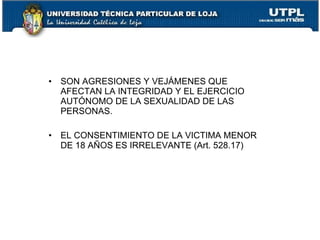 • SON AGRESIONES Y VEJÁMENES QUE
  AFECTAN LA INTEGRIDAD Y EL EJERCICIO
  AUTÓNOMO DE LA SEXUALIDAD DE LAS
  PERSONAS.

• EL CONSENTIMIENTO DE LA VICTIMA MENOR
  DE 18 AÑOS ES IRRELEVANTE (Art. 528.17)
 