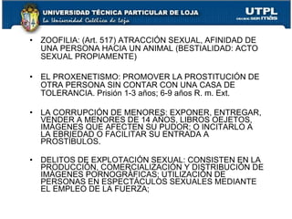 •   ZOOFILIA: (Art. 517) ATRACCIÓN SEXUAL, AFINIDAD DE
    UNA PERSONA HACIA UN ANIMAL (BESTIALIDAD: ACTO
    SEXUAL PROPIAMENTE)

•   EL PROXENETISMO: PROMOVER LA PROSTITUCIÓN DE
    OTRA PERSONA SIN CONTAR CON UNA CASA DE
    TOLERANCIA. Prisión 1-3 años; 6-9 años R. m. Ext.

•   LA CORRUPCIÓN DE MENORES: EXPONER, ENTREGAR,
    VENDER A MENORES DE 14 AÑOS, LIBROS OEJETOS,
    IMÁGENES QUE AFECTEN SU PUDOR; O INCITARLO A
    LA EBRIEDAD O FACILITAR SU ENTRADA A
    PROSTÍBULOS.

•   DELITOS DE EXPLOTACIÓN SEXUAL: CONSISTEN EN LA
    PRODUCCIÓN, COMERCIALIZACIÓN Y DISTRIBUCIÓN DE
    IMÁGENES PORNOGRÁFICAS; UTILIZACIÓN DE
    PERSONAS EN ESPECTÁCULOS SEXUALES MEDIANTE
    EL EMPLEO DE LA FUERZA;
 