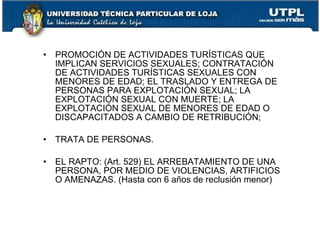 •   PROMOCIÓN DE ACTIVIDADES TURÍSTICAS QUE
    IMPLICAN SERVICIOS SEXUALES; CONTRATACIÓN
    DE ACTIVIDADES TURÍSTICAS SEXUALES CON
    MENORES DE EDAD; EL TRASLADO Y ENTREGA DE
    PERSONAS PARA EXPLOTACIÓN SEXUAL; LA
    EXPLOTACIÓN SEXUAL CON MUERTE; LA
    EXPLOTACIÓN SEXUAL DE MENORES DE EDAD O
    DISCAPACITADOS A CAMBIO DE RETRIBUCIÓN;

•   TRATA DE PERSONAS.

•   EL RAPTO: (Art. 529) EL ARREBATAMIENTO DE UNA
    PERSONA, POR MEDIO DE VIOLENCIAS, ARTIFICIOS
    O AMENAZAS. (Hasta con 6 años de reclusión menor)
 