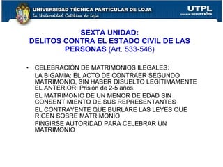 SEXTA UNIDAD:
    DELITOS CONTRA EL ESTADO CIVIL DE LAS
            PERSONAS (Art. 533-546)

•    CELEBRACIÓN DE MATRIMONIOS ILEGALES:
     LA BIGAMIA: EL ACTO DE CONTRAER SEGUNDO
     MATRIMONIO, SIN HABER DISUELTO LEGÍTIMAMENTE
     EL ANTERIOR; Prisión de 2-5 años.
     EL MATRIMONIO DE UN MENOR DE EDAD SIN
     CONSENTIMIENTO DE SUS REPRESENTANTES
     EL CONTRAYENTE QUE BURLARE LAS LEYES QUE
     RIGEN SOBRE MATRIMONIO
     FINGIRSE AUTORIDAD PARA CELEBRAR UN
     MATRIMONIO
 