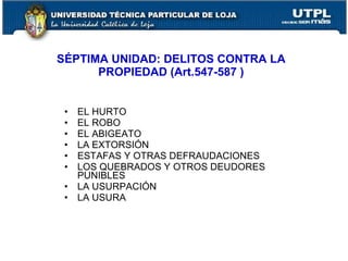 SÉPTIMA UNIDAD: DELITOS CONTRA LA
      PROPIEDAD (Art.547-587 )


 •   EL HURTO
 •   EL ROBO
 •   EL ABIGEATO
 •   LA EXTORSIÓN
 •   ESTAFAS Y OTRAS DEFRAUDACIONES
 •   LOS QUEBRADOS Y OTROS DEUDORES
     PUNIBLES
 •   LA USURPACIÓN
 •   LA USURA
 