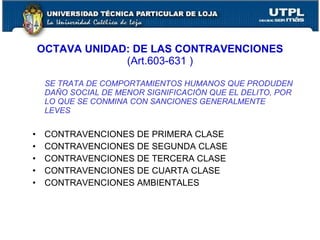 OCTAVA UNIDAD: DE LAS CONTRAVENCIONES
                 (Art.603-631 )

     SE TRATA DE COMPORTAMIENTOS HUMANOS QUE PRODUDEN
     DAÑO SOCIAL DE MENOR SIGNIFICACIÓN QUE EL DELITO, POR
     LO QUE SE CONMINA CON SANCIONES GENERALMENTE
     LEVES


•    CONTRAVENCIONES DE PRIMERA CLASE
•    CONTRAVENCIONES DE SEGUNDA CLASE
•    CONTRAVENCIONES DE TERCERA CLASE
•    CONTRAVENCIONES DE CUARTA CLASE
•    CONTRAVENCIONES AMBIENTALES
 