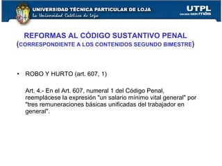 REFORMAS AL CÓDIGO SUSTANTIVO PENAL
(CORRESPONDIENTE A LOS CONTENIDOS SEGUNDO BIMESTRE)



•   ROBO Y HURTO (art. 607, 1)

    Art. 4.- En el Art. 607, numeral 1 del Código Penal,
    reemplácese la expresión "un salario mínimo vital general" por
    "tres remuneraciones básicas unificadas del trabajador en
    general".
 
