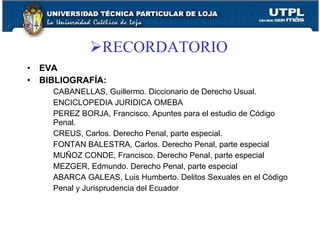 RECORDATORIO
•   EVA
•   BIBLIOGRAFÍA:
      CABANELLAS, Guillermo. Diccionario de Derecho Usual.
      ENCICLOPEDIA JURIDICA OMEBA
      PEREZ BORJA, Francisco. Apuntes para el estudio de Código
      Penal.
      CREUS, Carlos. Derecho Penal, parte especial.
      FONTAN BALESTRA, Carlos. Derecho Penal, parte especial
      MUÑOZ CONDE, Francisco. Derecho Penal, parte especial
      MEZGER, Edmundo. Derecho Penal, parte especial
      ABARCA GALEAS, Luis Humberto. Delitos Sexuales en el Código
      Penal y Jurisprudencia del Ecuador
 