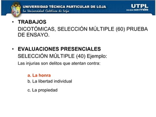 • TRABAJOS
  DICOTÓMICAS, SELECCIÓN MÚLTIPLE (60) PRUEBA
  DE ENSAYO.

• EVALUACIONES PRESENCIALES
  SELECCIÓN MÚLTIPLE (40) Ejemplo:
  Las injurias son delitos que atentan contra:

       a. La honra
       b. La libertad individual

       c. La propiedad
 
