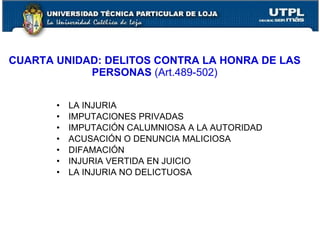CUARTA UNIDAD: DELITOS CONTRA LA HONRA DE LAS
            PERSONAS (Art.489-502)


       •   LA INJURIA
       •   IMPUTACIONES PRIVADAS
       •   IMPUTACIÓN CALUMNIOSA A LA AUTORIDAD
       •   ACUSACIÓN O DENUNCIA MALICIOSA
       •   DIFAMACIÓN
       •   INJURIA VERTIDA EN JUICIO
       •   LA INJURIA NO DELICTUOSA
 