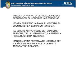•ATACAN LA HONRA, LA DIGNIDAD, LA BUENA
REPUTACIÓN, EL HONOR DE LAS PERSONAS.

•PONEN EN RIESGO LA FAMA, EL CRÉDITO, EL
BUEN NOMBRE Y LA IMAGEN. (art.66 C.P.)

•EL SUJETO ACTIVO PUEDE SER CUALQUIER
PERSONA, Y EL SUJETO PASIVO, LA PERSONA
FISICA O JURIDICA INJURIADA.

•SANCIÓN: PENA PRIVATIVA DE LIBERTAD DE 1
A 3 AÑOS DE PRISIÓN Y MULTA DE HASTA
TREINTA Y UN DÓLARES.
 