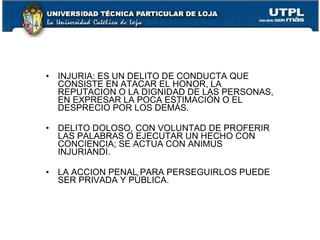 • INJURIA: ES UN DELITO DE CONDUCTA QUE
  CONSISTE EN ATACAR EL HONOR, LA
  REPUTACION O LA DIGNIDAD DE LAS PERSONAS,
  EN EXPRESAR LA POCA ESTIMACIÓN O EL
  DESPRECIO POR LOS DEMÁS.

• DELITO DOLOSO, CON VOLUNTAD DE PROFERIR
  LAS PALABRAS O EJECUTAR UN HECHO CON
  CONCIENCIA; SE ACTUA CON ANIMUS
  INJURIANDI.

• LA ACCION PENAL PARA PERSEGUIRLOS PUEDE
  SER PRIVADA Y PÚBLICA.
 