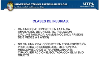 CLASES DE INJURIAS:

• CALUMNIOSA: CONSISTE EN LA FALSA
  IMPUTACIÓN DE UN DELITO. (RELACION
  CIRCUNSTANCIADA; ANIMUS NOCENDI; PRISION
  DE 6 MESES A 2 AÑOS)

• NO CALUMNIOSA: CONSISTE EN TODA EXPRESIÓN
  PROFERIDA EN DESCRÉDITO, DESHONRA O
  MENOSPRECIO DE OTRA PERSONA O EN
  CUALQUIER ACCIÓN EJECUTADA CON EL MISMO
  OBJETO.
 