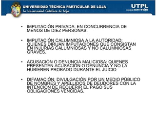 •   IMPUTACIÓN PRIVADA: EN CONCURRENCIA DE
    MENOS DE DIEZ PERSONAS.

•   IMPUTACIÓN CALUMNIOSA A LA AUTORIDAD:
    QUIENES DIRIJAN IMPUTACIONES QUE CONSISTAN
    EN INJURIAS CALUMNIOSAS Y NO CALUMNIOSAS
    GRAVES.

•   ACUSACIÓN O DENUNCIA MALICIOSA: QUIENES
    PRESENTEN ACUSACIÓN O DENUNCIA Y NO LA
    HUBIEREN PROBADO DURANTE EL JUICIO

•   DIFAMACIÓN: DIVULGACIÓN POR UN MEDIO PÚBLICO
    DE NOMBRES Y APELLIDOS DE DEUDORES CON LA
    INTENCIÓN DE REQUERIR EL PAGO SUS
    OBLIGACIONES VENCIDAS.
 